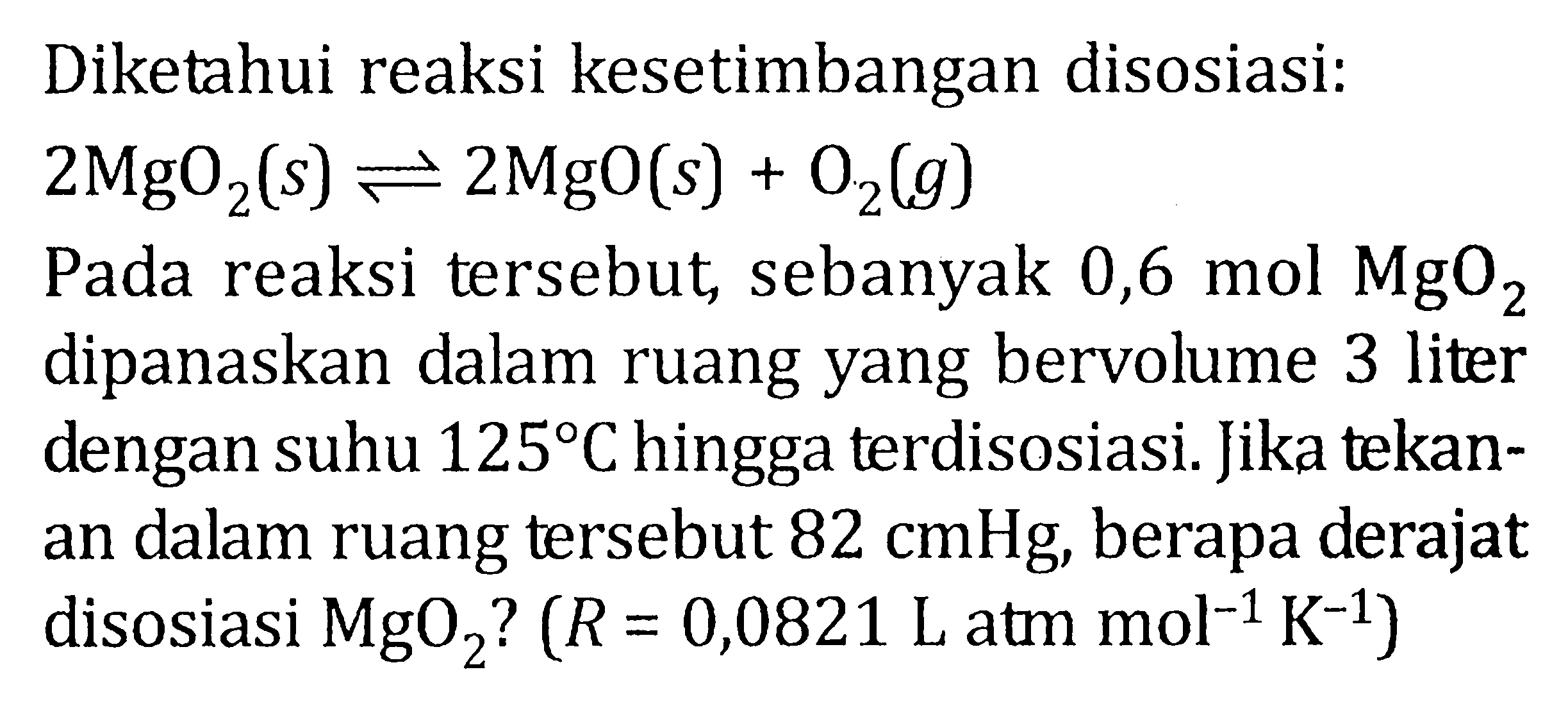 Diketahui reaksi kesetimbangan disosiasi: 2 MgO2 (s) <=> 2 Mgo (s) + O2 (g) Pada reaksi tersebut, sebanyak 0,6 mol MgO2 dipanaskan dalam ruang yang bervolume 3 liter dengan suhu 125 C hingga terdisosiasi. Jika tekan- an dalam ruang tersebut 82 cmHg, berapa derajat disosiasi MgO2 ? (R = 0,0821 L atm mol^(-1) K^(-1) )