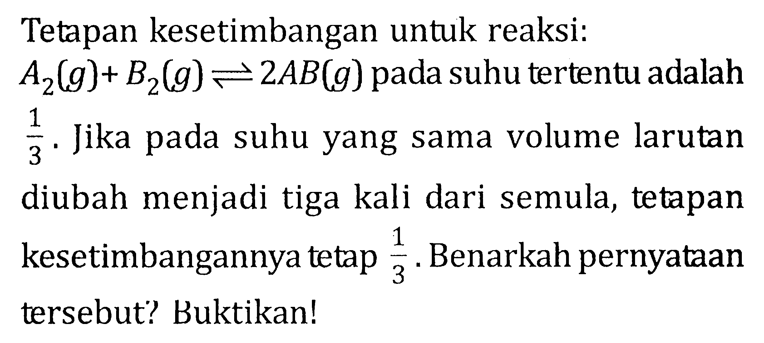 Tetapan kesetimbangan untuk reaksi: A2 (g) + B2 (g) <=> 2 AB (g) pada suhu tertentu adalah 1/3 . Jika pada suhu yang sama volume larutan diubah menjadi tiga kali dari semula, tetapan kesetimbangannya tetap 1/3 . Benarkah pernyataan tersebut? Buktikan!