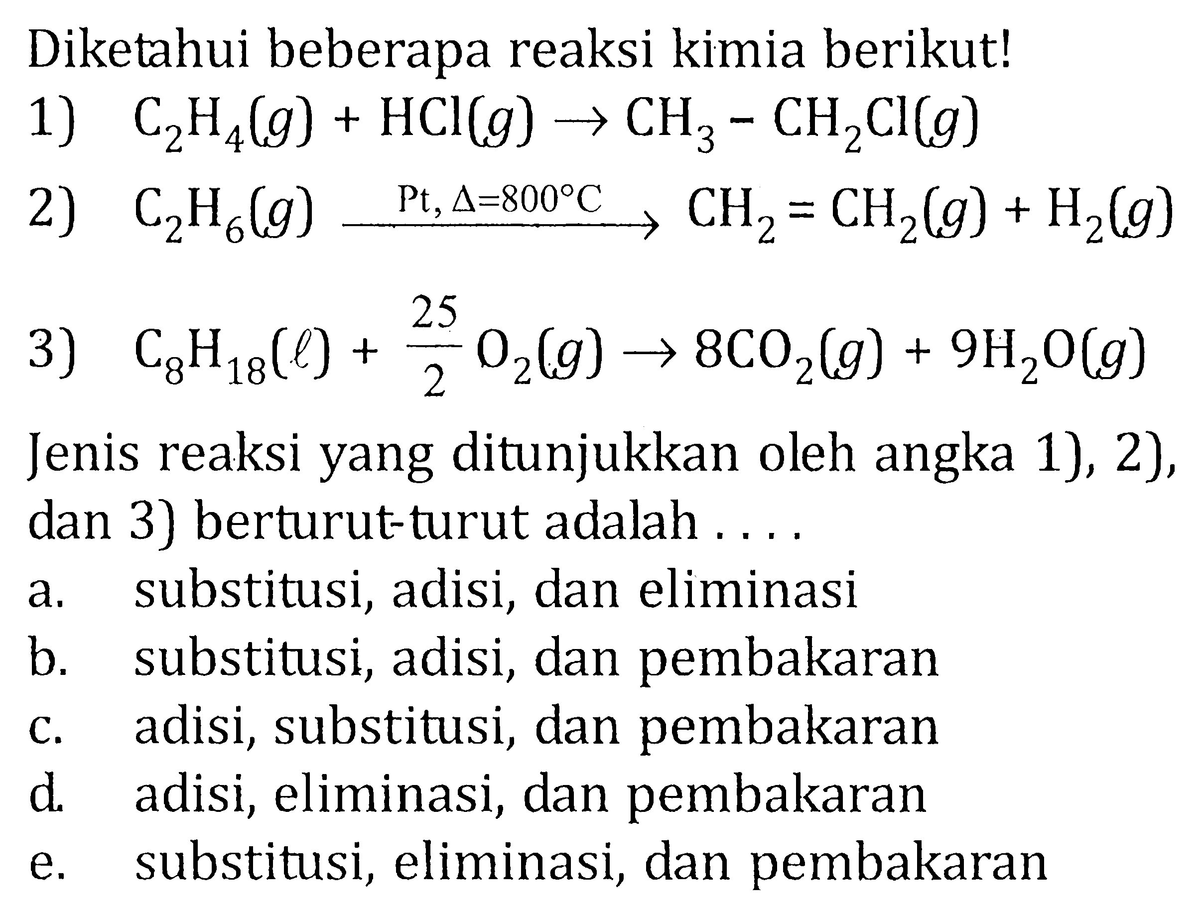 Diketahui beberapa reaksi kimia berikut! 1) C2H4(g) + HCl(g) -> CH3-CH2Cl(g) 2) C2H6(g) -> Pt, delta=800 C CH2=CH2(g) + H2(g) 3) C8H18(l) + 25/2 O2(g) -> 8CO2(g) + 9H2O(g) Jenis reaksi yang ditunjukkan oleh angka 1), 2), dan 3) berturut-turut adalah .... 