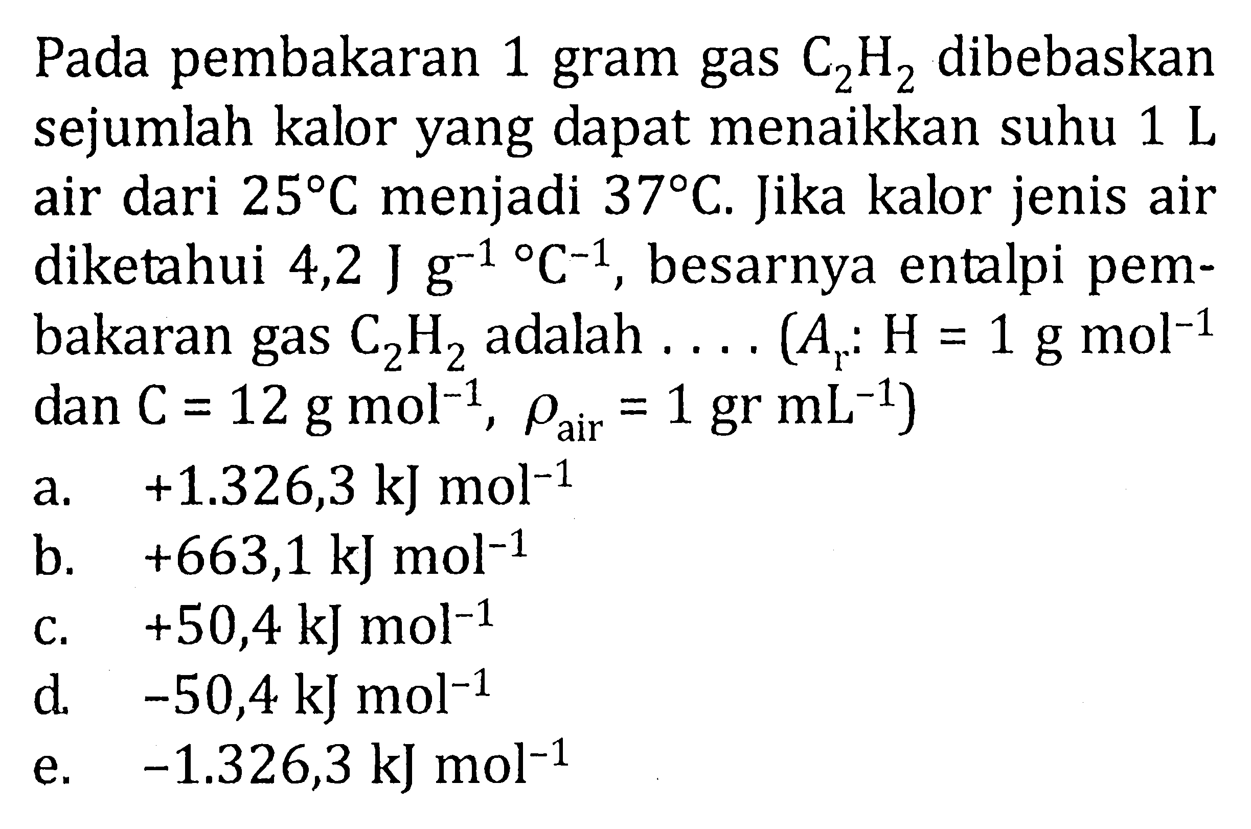 Pada pembakaran 1 gram gas C2H2 dibebaskansejumlah kalor yang dapat menaikkan suhu 1 L air dari  25 C  menjadi  37 C . Jika kalor jenis airdiketahui  4,2 J g^(-1) C^(-1), besarnya entalpi pem-bakaran gas C2H2 adalah  ... . .(Ar: H=1 g mol^(-1). dan  C=12 g mol^(-1), rho air =1 gr mL^(-1))