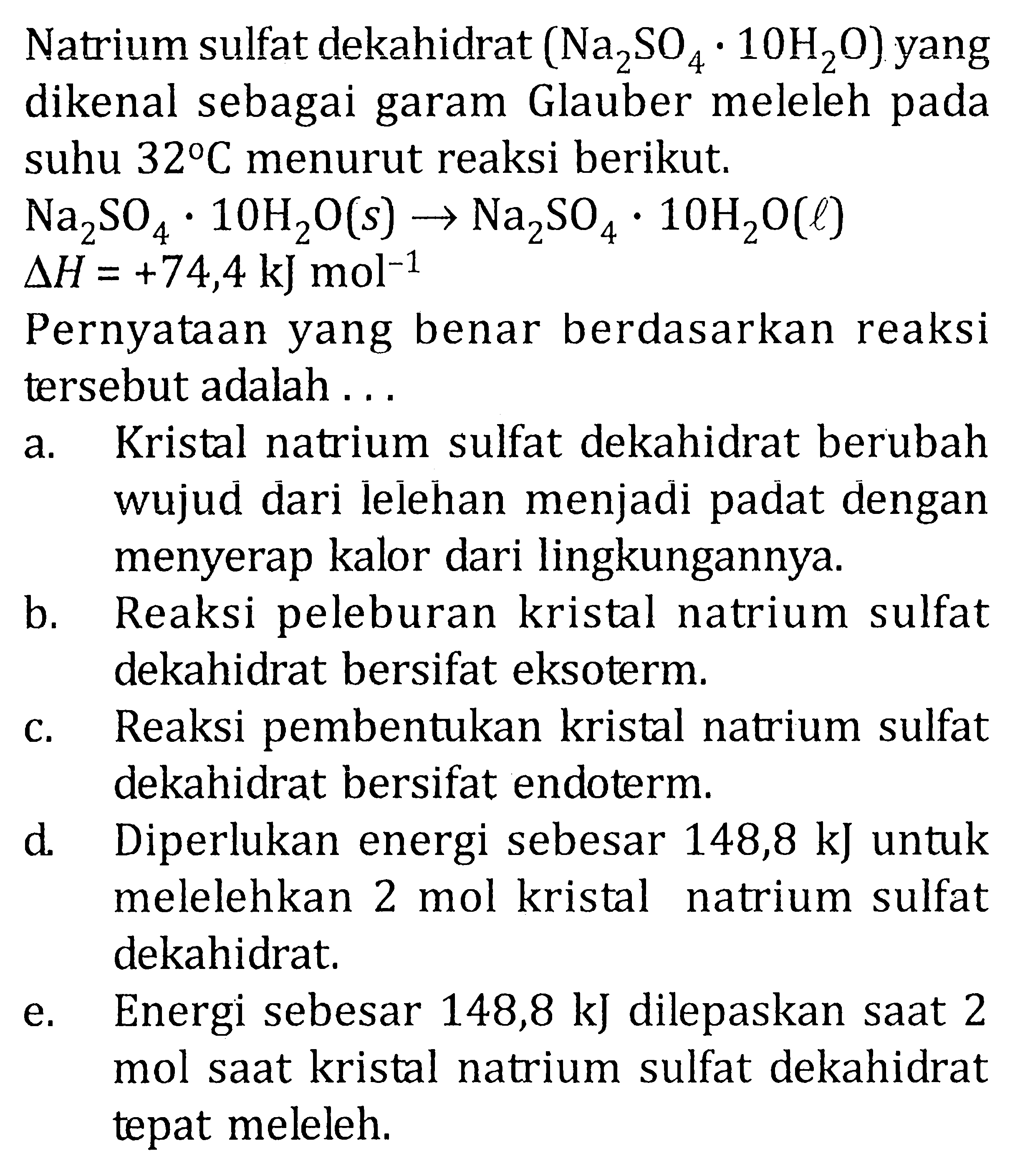 Natrium sulfat dekahidrat (Na2SO4 . 10H20} yang dikenal sebagai garam Glauber meleleh pada suhu 32 C menurut reaksi berikut. Na2SO4 10H2O(s) -> Na2SO4 . 10H2O(l) delta H = +74,4 kJ mol^-1 Pernyataan yang benar berdasarkan reaksi tersebut adalah .....