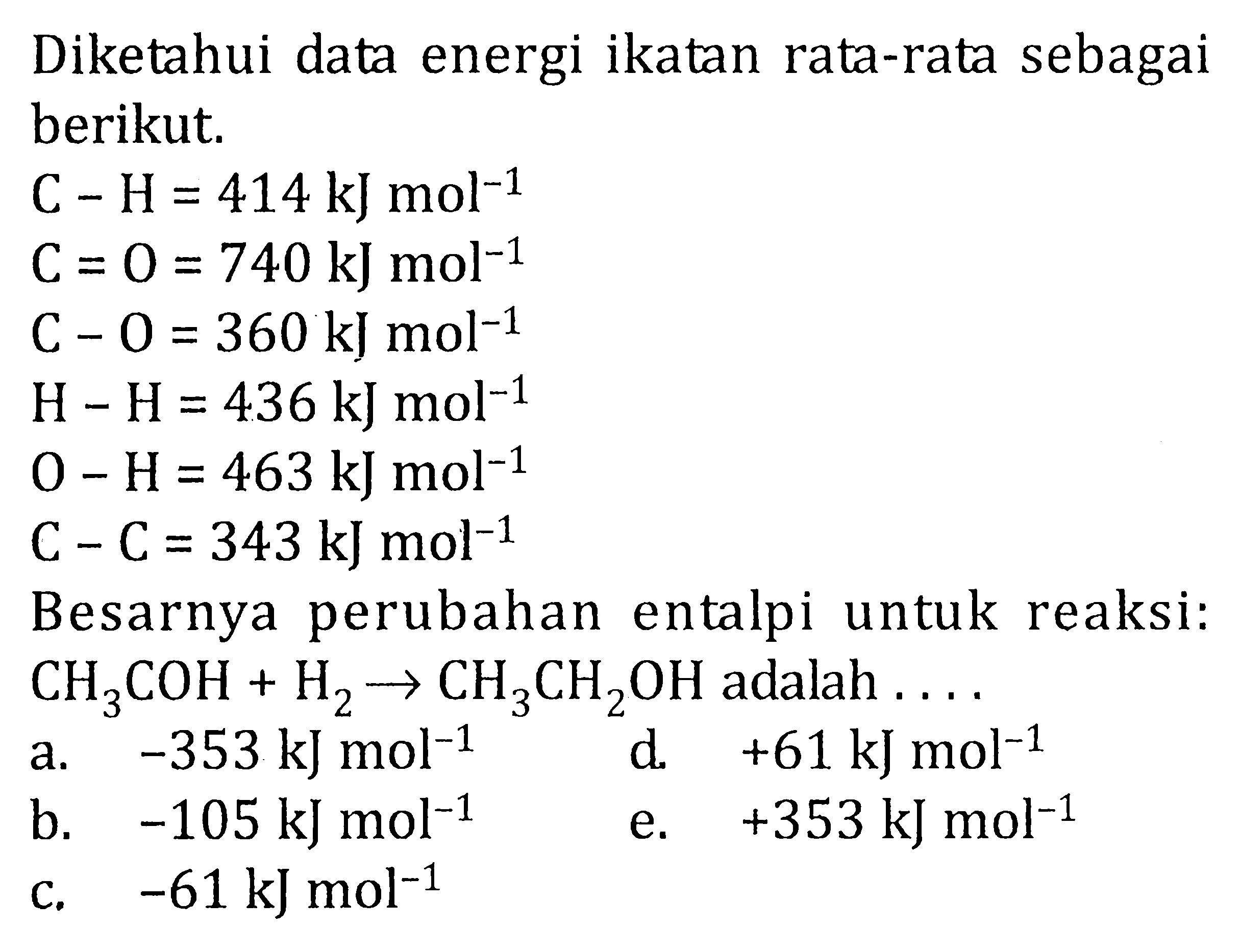 Diketahui data energi ikatan rata-rata sebagai berikut. C - H = 414 kJ mol^-1 C = O = 740 kJ mol^-1 C - O = 360 kJ mol^-1 H - H = 436 kJ mol^-1 O - H = 463 kJ mol^-1 C - C = 343 kJ mol^-1 Besarnya perubahan entalpi untuk reaksi: CH3 COH + H2 -> CH3 CH2 OH adalah ....