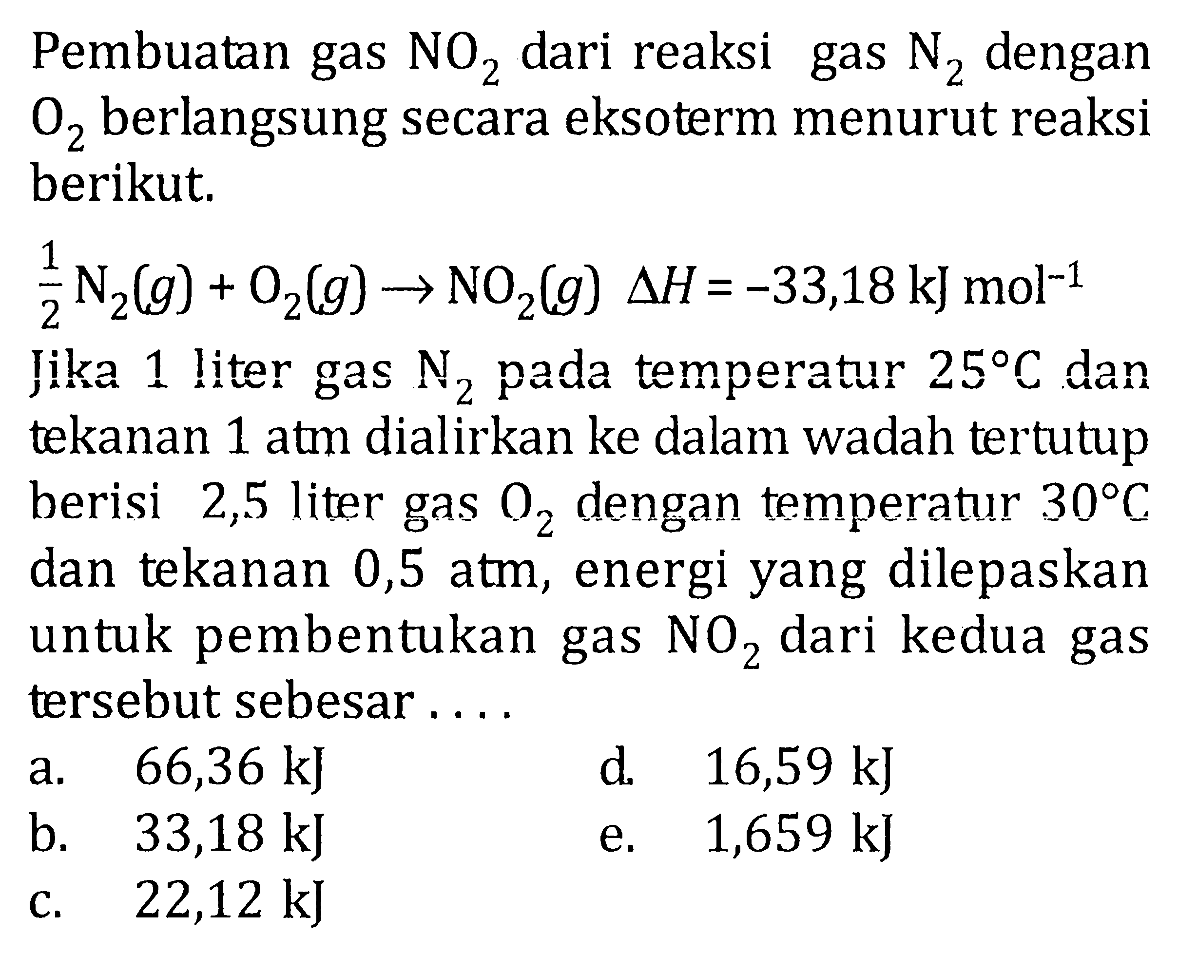 Pembuatan gas NO2 dari reaksi gas N2 dengan O2 berlangsung secara eksoterm menurut reaksi berikut, 1/2 N2(g) + O2(g) -> NO2(g) delta H = -33,18 kJ mol^-1 Jika 1 liter gas N2 pada temperatur 25 C dan tekanan 1 atm dialirkan ke dalam wadah tertutup berisi 2,5 liter gas O2 dengan temperatur 30 C dan tekanan 0,5 atm, energi yang dilepaskan untuk pembentukan gas NO2 dari kedua gas tersebut sebesar .....