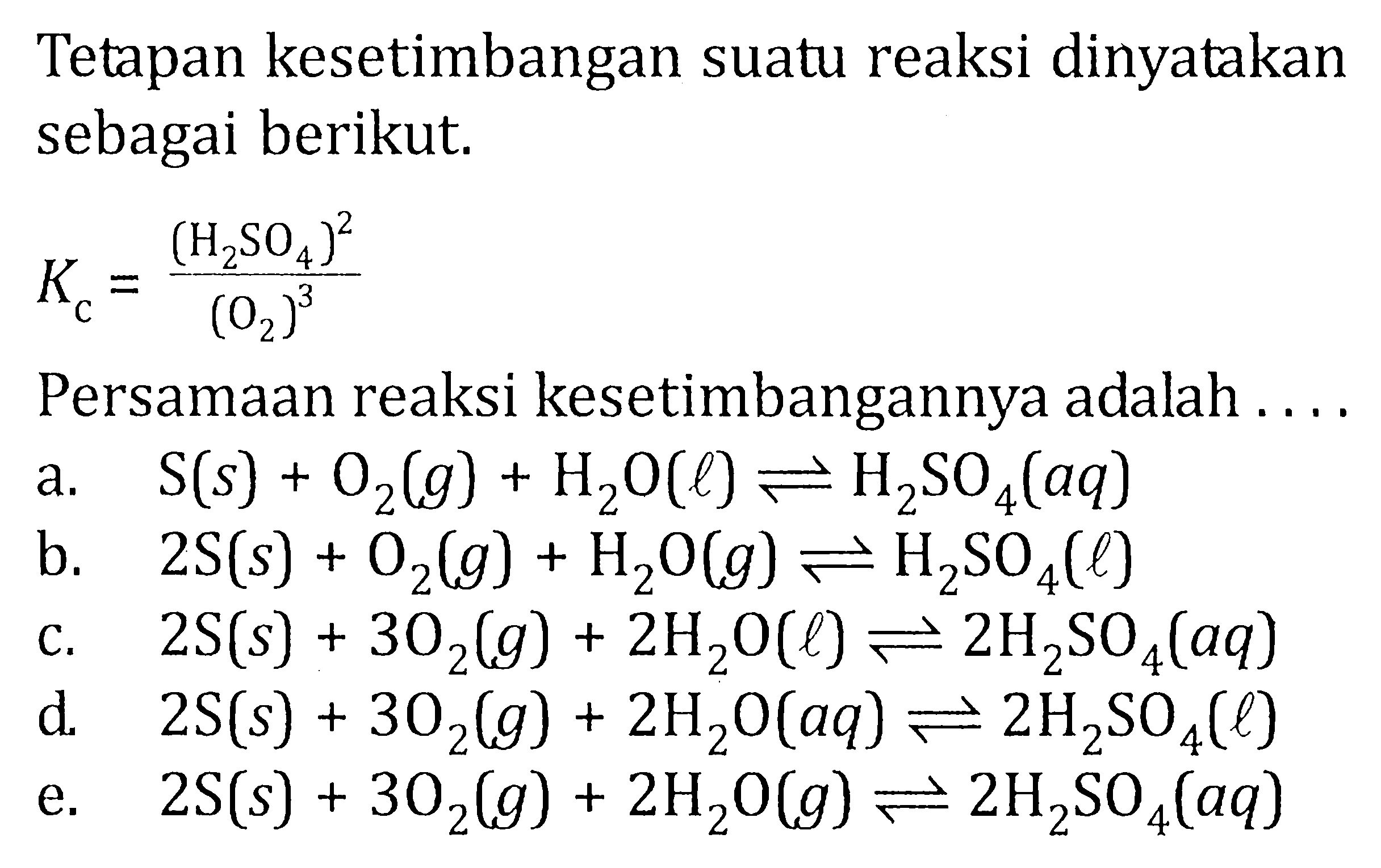 Tetapan kesetimbangan suatu reaksi dinyatakan sebagai berikut. Kc = ((H2SO4)^2)/ ((O2)^3) Persamaan reaksi kesetimbangannya adalah ....