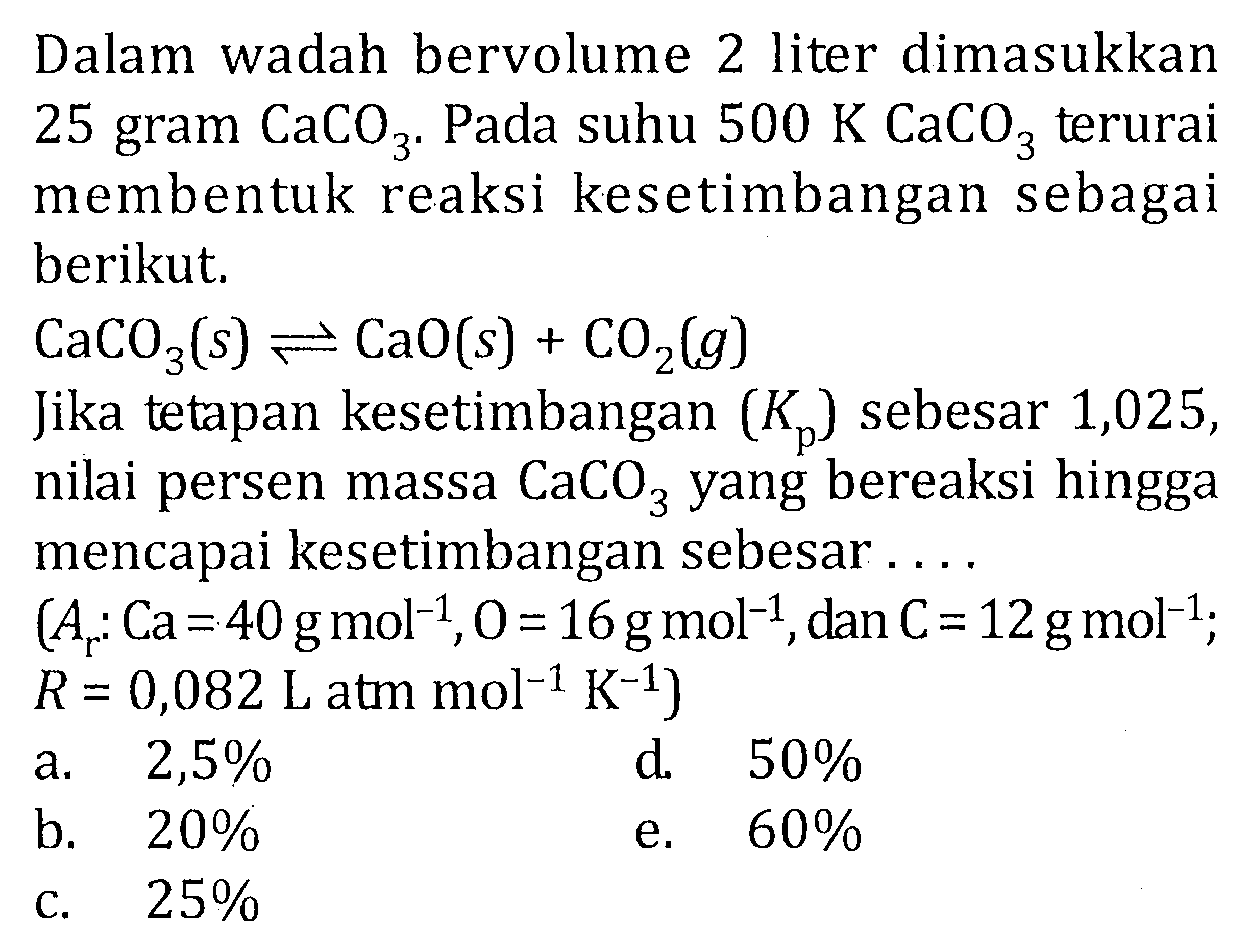 Dalam wadah bervolume 2 liter dimasukkan 25 gram CaCO3. Pada suhu 500 K CaCO3 terurai membentuk reaksi kesetimbangan sebagai berikut.CaCO3(s) <=> CaO(s)+CO2(g) Jika tetapan kesetimbangan (Kp) sebesar 1,025, nilai persen massa CaCO3 yang bereaksi hingga mencapai kesetimbangan sebesar ... . (Ar: Ca=40 g mol^(-1), O=16 g mol^(-1), dan C=12 g mol^(-1); R=0,082 L atm mol^(-1) K^(-1))