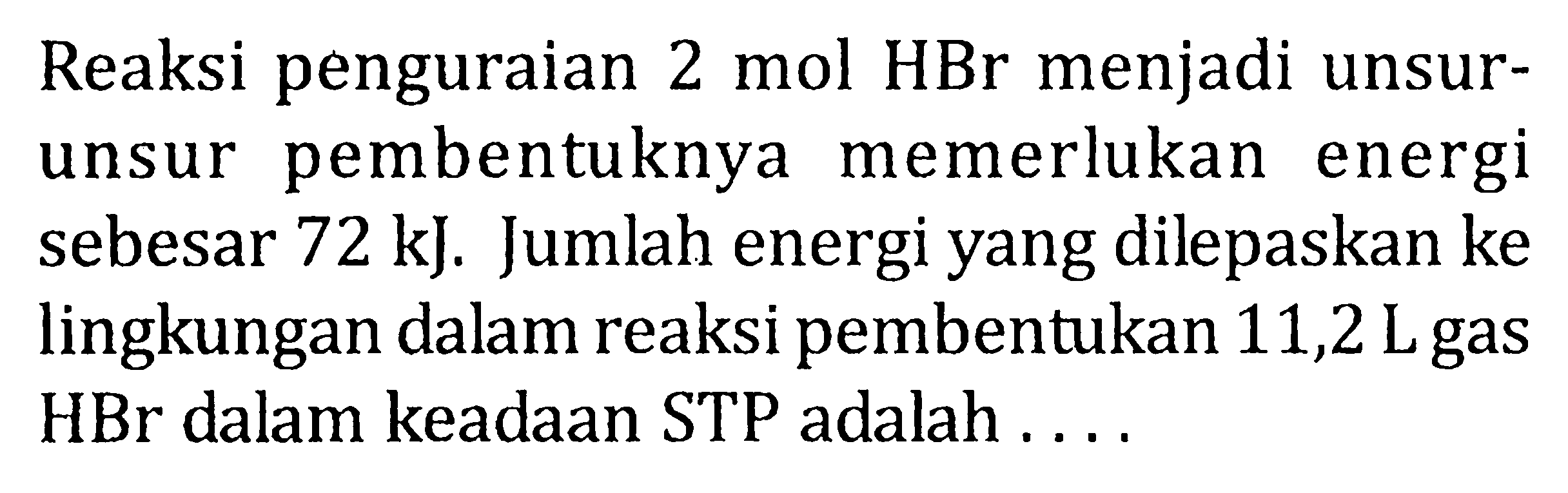 Reaksi penguraian 2 mol HBr menjadi unsur-unsur pembentuknya memerlukan energi sebesar 72 kJ. Jumlah energi yang dilepaskan ke lingkungan dalam reaksi pembentukan 11,2 L gas HBr dalam keadaan STP adalah ....