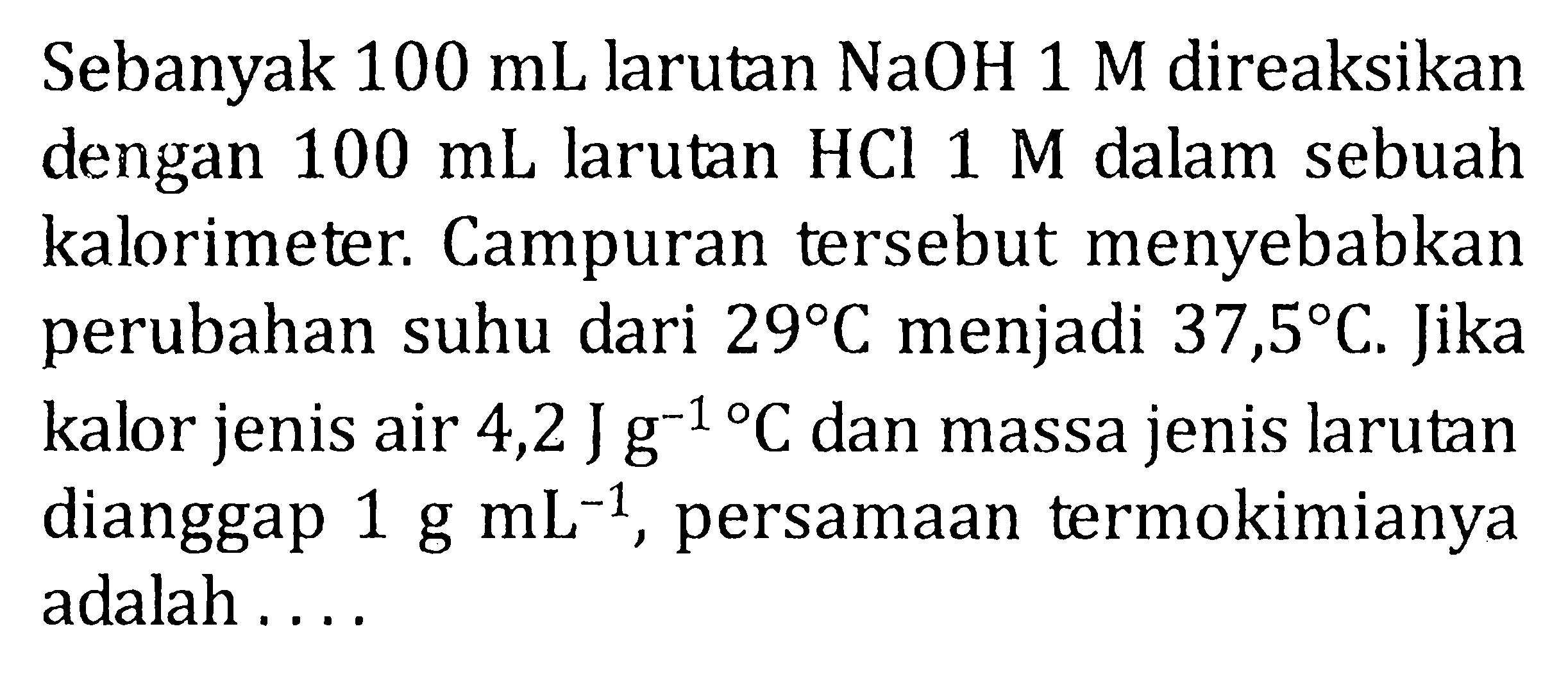 Sebanyak 100 mL larutan NaOH 1 M direaksikan dengan 100 mL larutan HCL 1 M dalam sebuah kalorimeter. Campuran tersebut menyebabkan perubahan suhu dari 29 C menjadi 37,5 C. Jika kalor jenis air 4,2 J g^-1 C dan massa jenis larutan dianggap 1 g mL^-1 persamaan termokimianya adalah ...