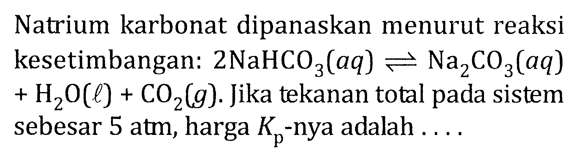 Natrium karbonat dipanaskan menurut reaksi kesetimbangan: 2 NaHCO3 (aq) <=> Na2CO3 (aq) + H2O (l) + CO2 (g) . Jika tekanan total pada sistem sebesar 5 atm, harga Kp -nya adalah . . . .