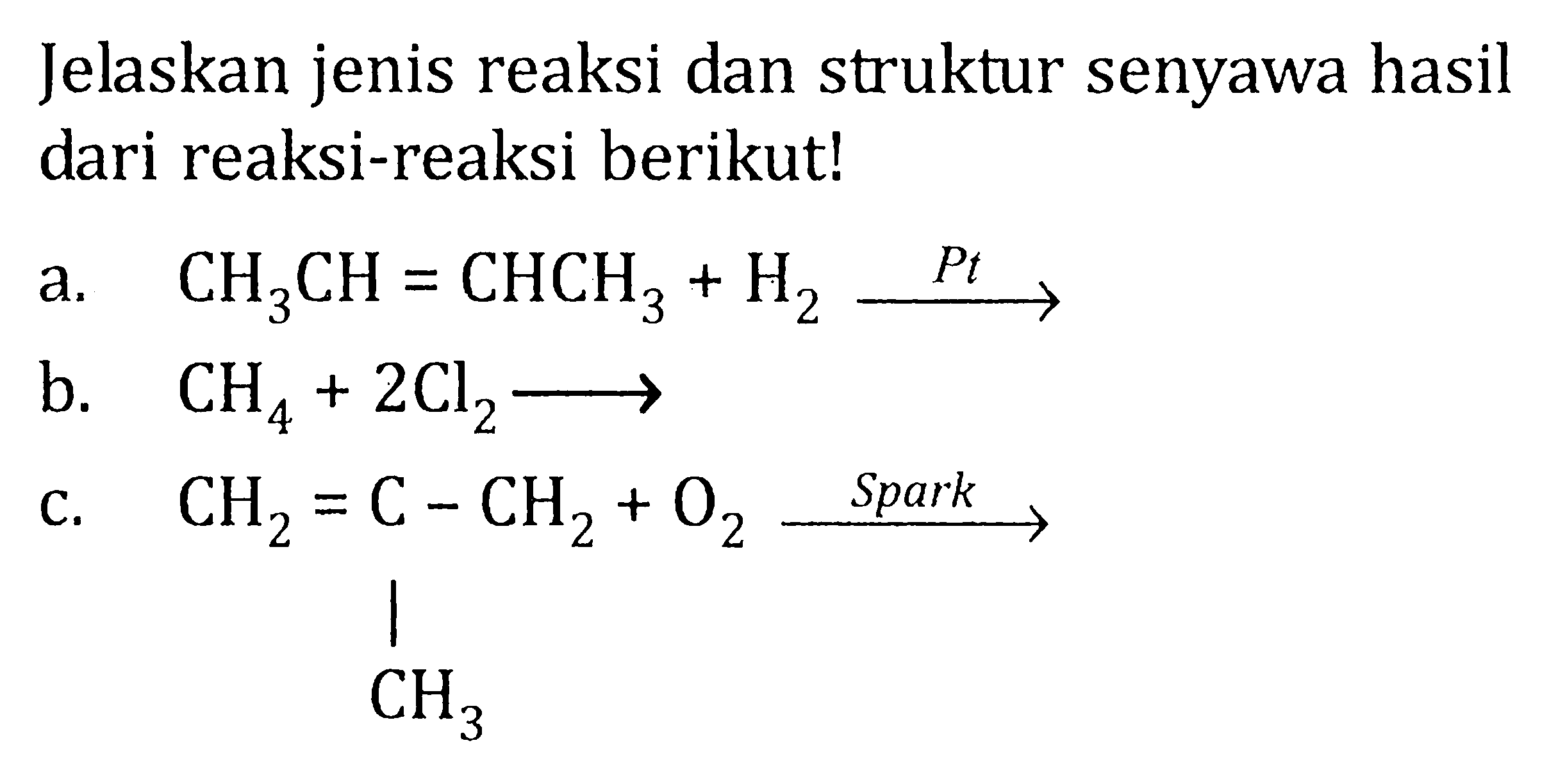 Jelaskan jenis reaksi dan struktur senyawa hasil dari reaksi-reaksi berikut! a. CH3CH = CHCH3 + H2 Pt-> b. CH4 + 2Cl2 -> c. CH2 = C - CH2 CH3 + O2 Spark->