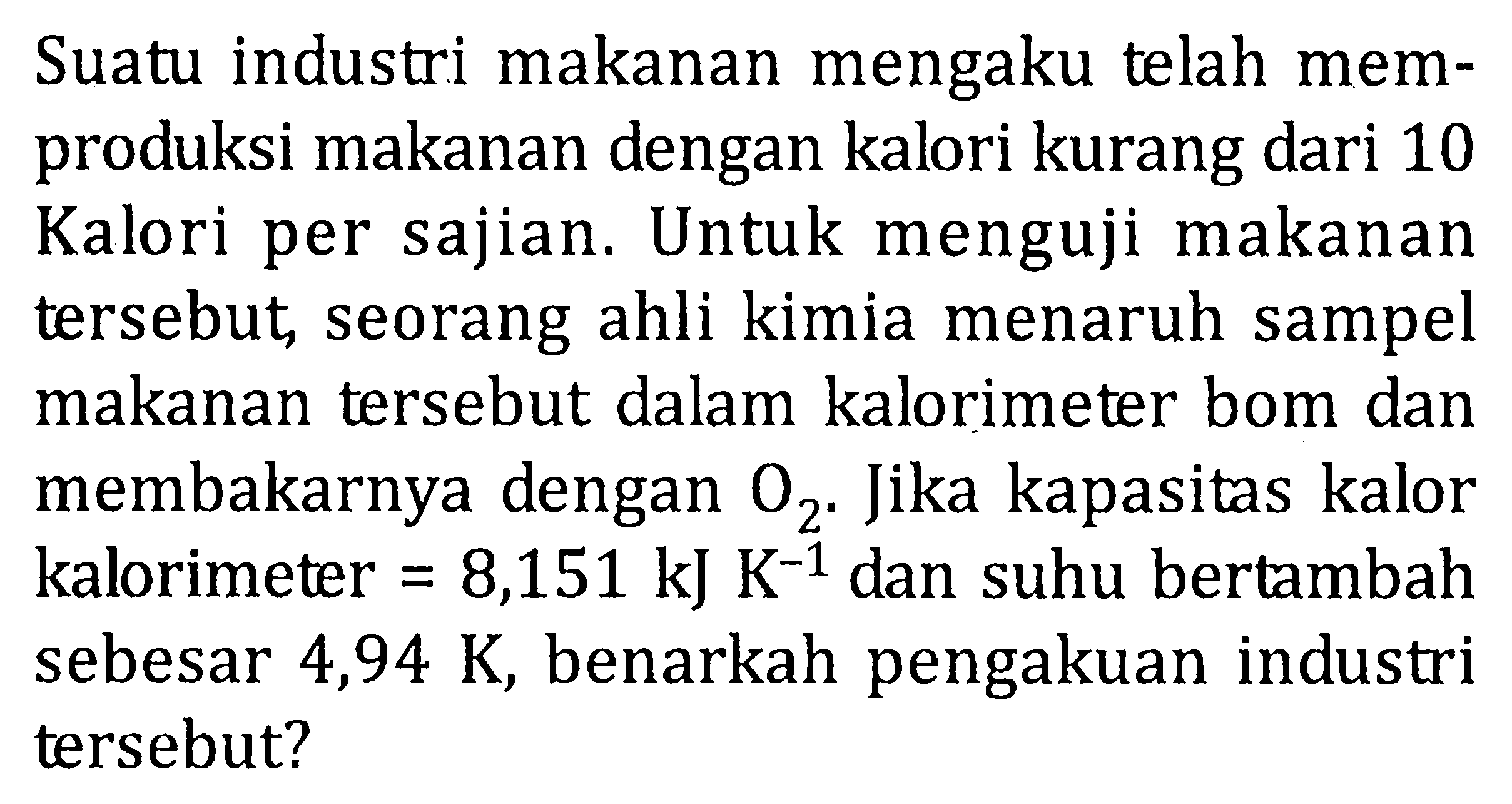 Suatu industri makanan mengaku telah mem-produksi makanan dengan kalori kurang dari 10 Kalori per sajian. Untuk menguji makanan tersebut seorang ahli kimia menaruh sampel makanan tersebut dalam kalorimeter bom dan membakarnya dengan O2. Jika kapasitas kalor kalorimeter = 8,151 kJ K^(-1) dan suhu bertambah sebesar 4,94 K benarkah pengakuan industri tersebut?