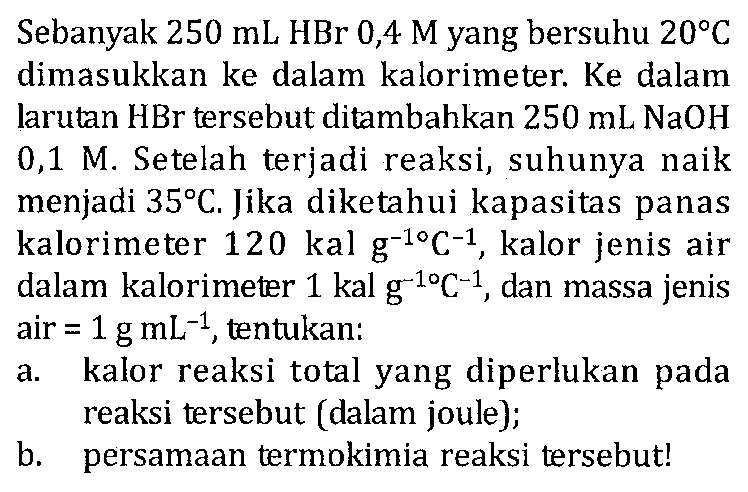 Sebanyak 250 mL HBr 0,4 M yang bersuhu 20 C dimasukkan ke dalam kalorimeter. Ke dalam larutan HBr tersebut ditambahkan 250 mL NaOH 0,1 M. Setelah terjadi reaksi, suhunya naik menjadi 35 C. Jika diketahui kapasitas panas kalorimeter 120 kal g^(-1) C^(-1) , kalor jenis air dalam kalorimeter 1 kal g^(-1) C^(-1) , dan massa jenis air = 1 g mL^(-1) , tentukan: a. kalor reaksi total yang diperlukan pada reaksi tersebut (dalam joule); b. persamaan termokimia reaksi tersebut!