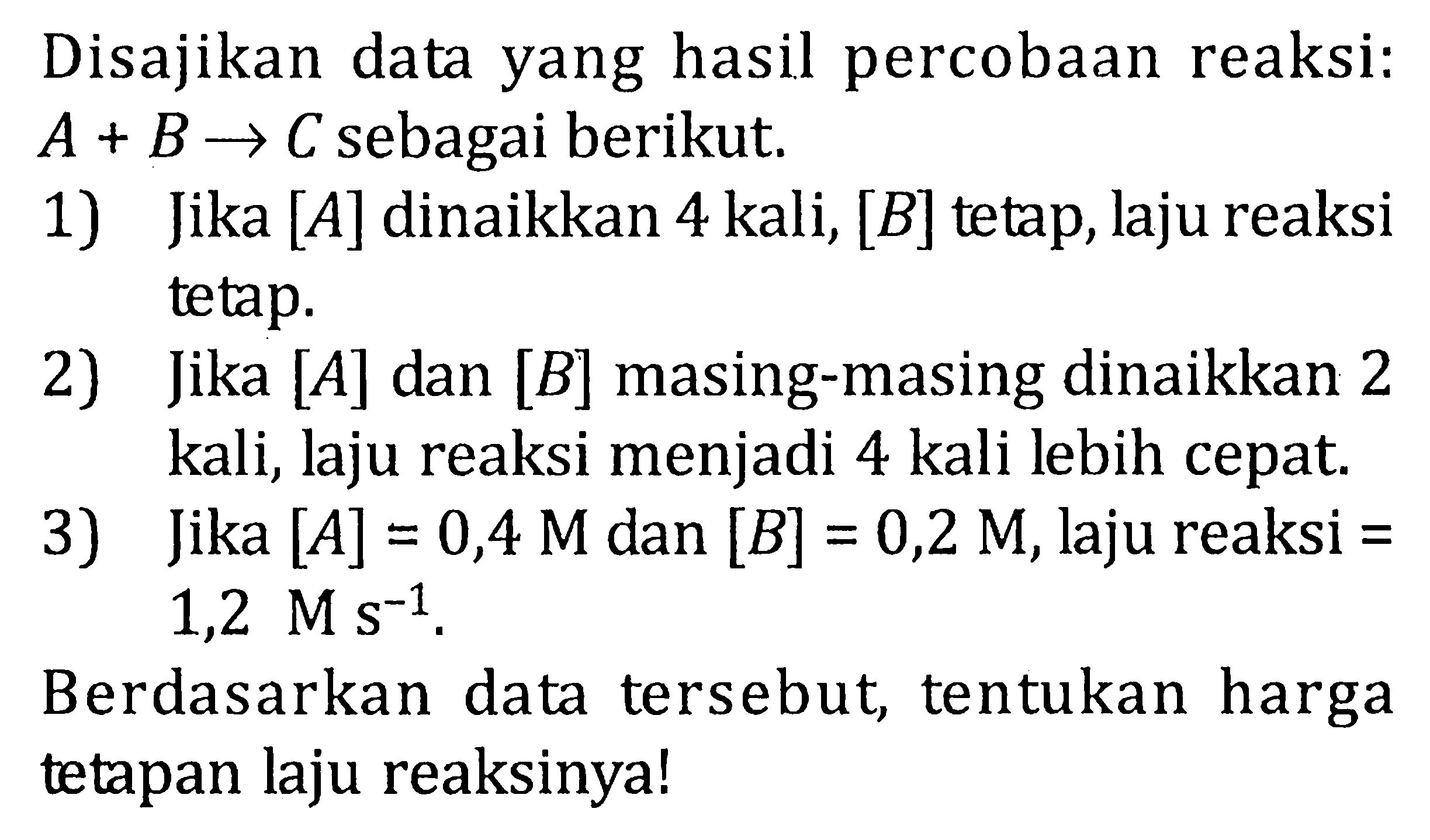 Disajikan data yang hasil percobaan reaksi: A + B -> C sebagai berikut. 1) Jika [A] dinaikkan 4 kali, [B] tetap, laju reaksi tetap. 2) Jika [A] dan [B] masing-masing dinaikkan 2 kali, laju reaksi menjadi 4 kali lebih cepat. 3) Jika [A] = 0,4 M dan [B] = 0,2 M, laju reaksi = 1,2 M s^(-1) . Berdasarkan data tersebut, tentukan harga tetapan laju reaksinya!