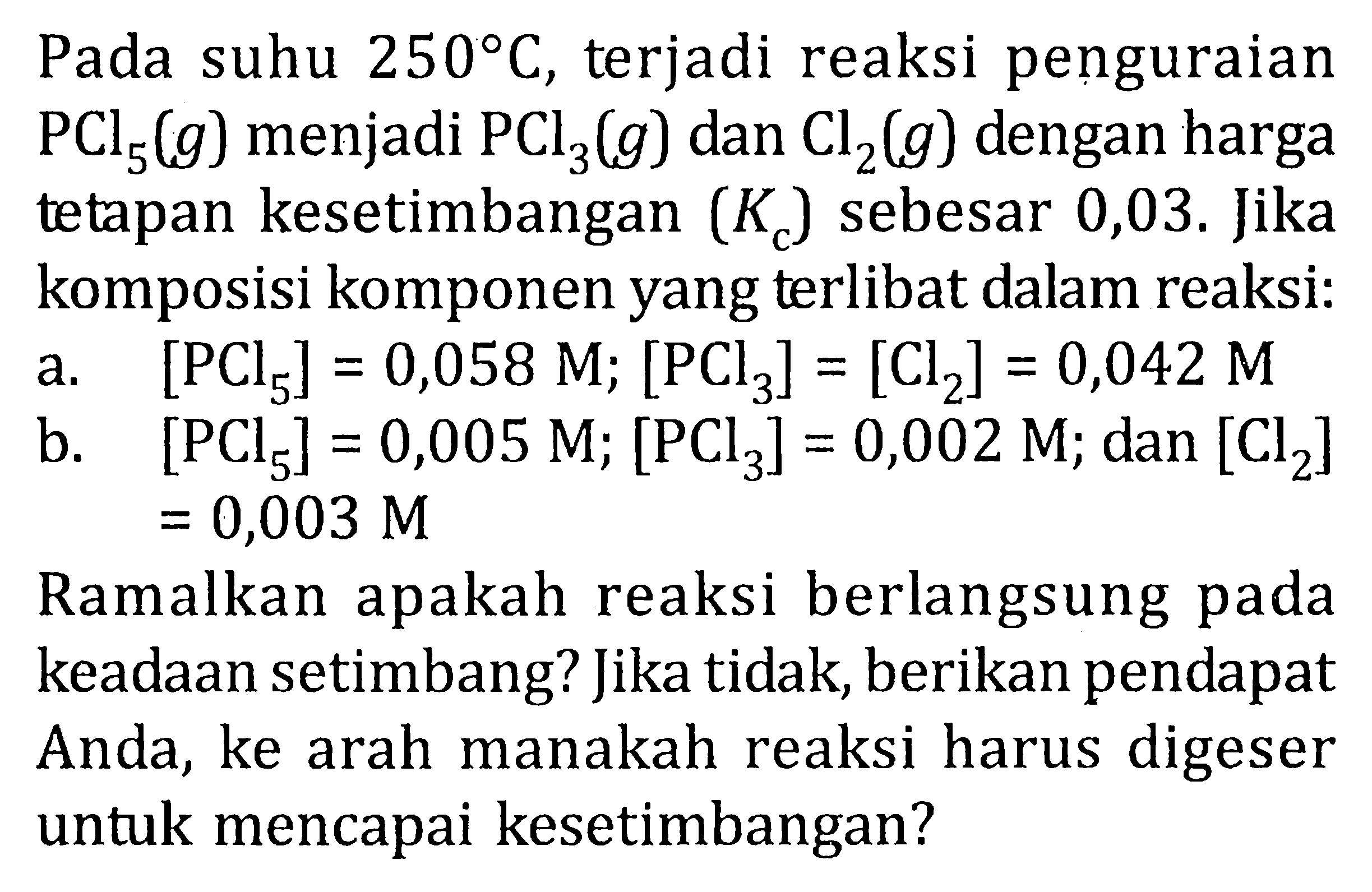 Pada suhu 250 C, terjadi reaksi penguraian PCl5 (g) menjadi PCl3 (g) dan Cl2 (g) dengan harga tetapan kesetimbangan (Kc) sebesar 0,03. Jika komposisi komponen yang terlibat dalam reaksi: a. [PCl5] = 0,058 M; [PCl3] = [Cl2] = 0,042 M b. [PCl5] = 0,005 M; [PCl3] = 0,002 M; dan [Cl2] = 0,003 M Ramalkan apakah reaksi berlangsung pada keadaan setimbang? Jika tidak; berikan pendapat Anda, ke arah manakah reaksi harus digeser untuk mencapai kesetimbangan?