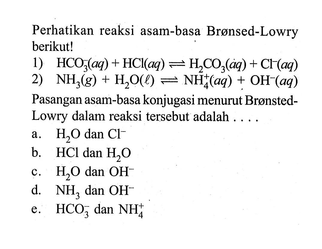 Perhatikan reaksi asam-basa Bronsed-Lowry berikut! 
1) HCO3^-(aq) + HCl(aq) <=> H2CO3(aq) + Cl^-(aq)
2) NH3(g) + H2O(l) <=> NH4^+(aq) + OH^-(aq) 
Pasangan asam-basa konjugasi menurut Bronsted-Lowry dalam reaksi tersebut adalah 