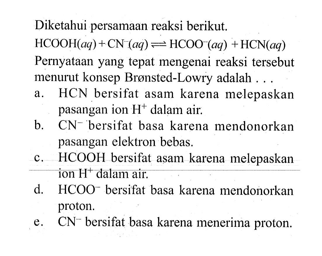 Diketahui persamaan reaksi berikut.HCOOH(aq)+CN(aq) <=> HCOO^-(aq)+HCN(aq) Pernyataan yang tepat mengenai reaksi tersebut menurut konsep Brønsted-Lowry adalah ...a. HCN bersifat asam karena melepaskan pasangan ion  H^+ dalam air.b. CN^- bersifat basa karena mendonorkan pasangan elektron bebas.c. HCOOH bersifat asam karena melepaskan ion  H^+ dalam air.d. HCOO^- bersifat basa karena mendonorkan proton.e. CN^- bersifat basa karena menerima proton.