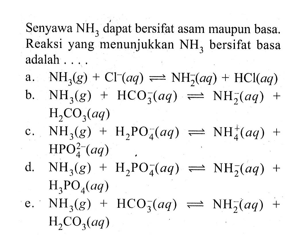 Senyawa NH3 dapat bersifat asam maupun basa. Reaksi yang menunjukkan NH3 bersifat basa adalah 
a. NH3 (g) + Cl^- (aq) <=> NH2^- (aq) + HCI (aq) 
b. NH3 (g) + HCO3^- (aq) <=> NH2^- (aq) + H2CO3 (aq) 
c. NH3 (g) + H2PO4^- (aq) <=> NH4^+ (aq) + HPO4^(2-) (aq) 
d. NH3 (g) + H2PO4^- (aq) <=> NH2^- (aq) + H3PO4 (aq) 
e. NH3 (g) + HCO3^-(aq) <=> NH2^- (aq) + H2CO3 (aq) 