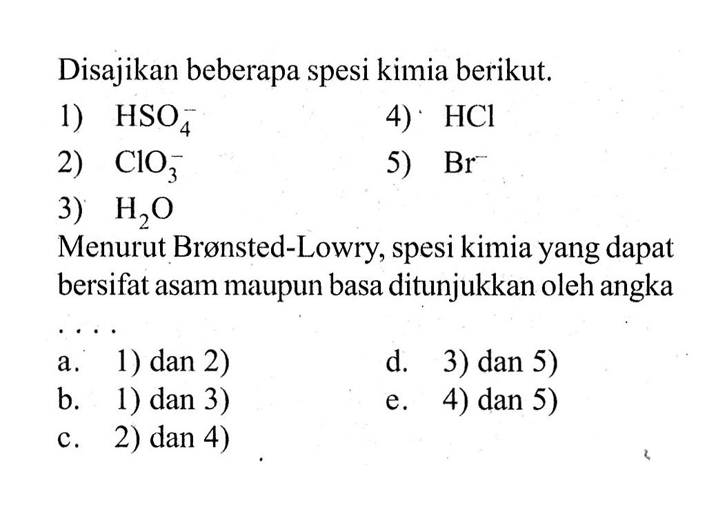 Disajikan beberapa spesi kimia berikut.1)  HSO4^- 4)  HCl 2)  ClO3^- 5)  Br 3)  H2 O Menurut Brønsted-Lowry, spesi kimia yang dapat bersifat asam maupun basa ditunjukkan oleh angka