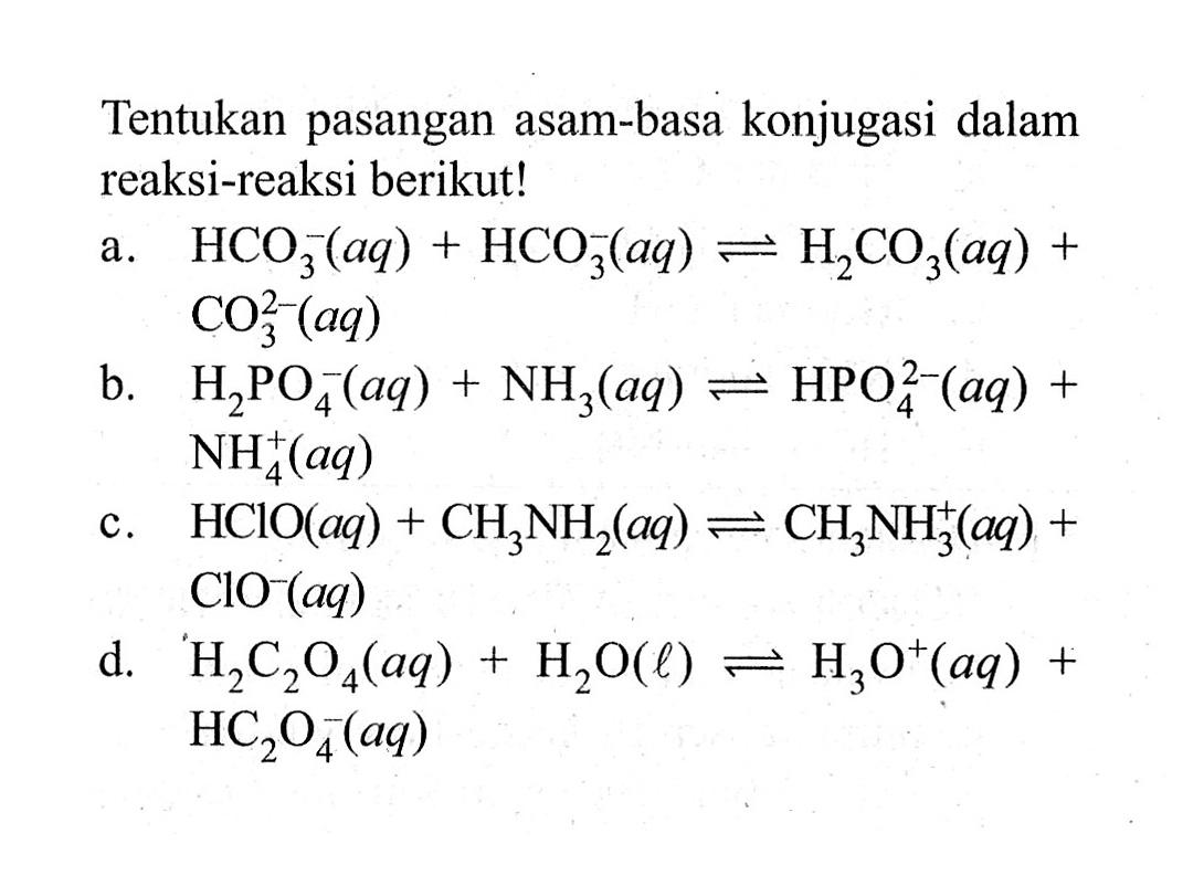 Tentukan pasangan asam-basa konjugasi dalam reaksi-reaksi berikut!a.  HCO3^-(aq)+HCO3^-(aq) <-> H2 CO3(aq)+   CO3^2(aq) b.   H2 PO4^-(aq)+NH3(aq) <-> HPO4^2-(aq)+   NH4^+(aq) c.  HClO(aq)+CH3 NH2(aq) <-> CH3 NH3^+(aq)+   ClO^-(aq) d.   H2 C2 O4(aq)+H2 O(l) <-> H3 O^+(aq)+   HC2 O4^-(aq) 