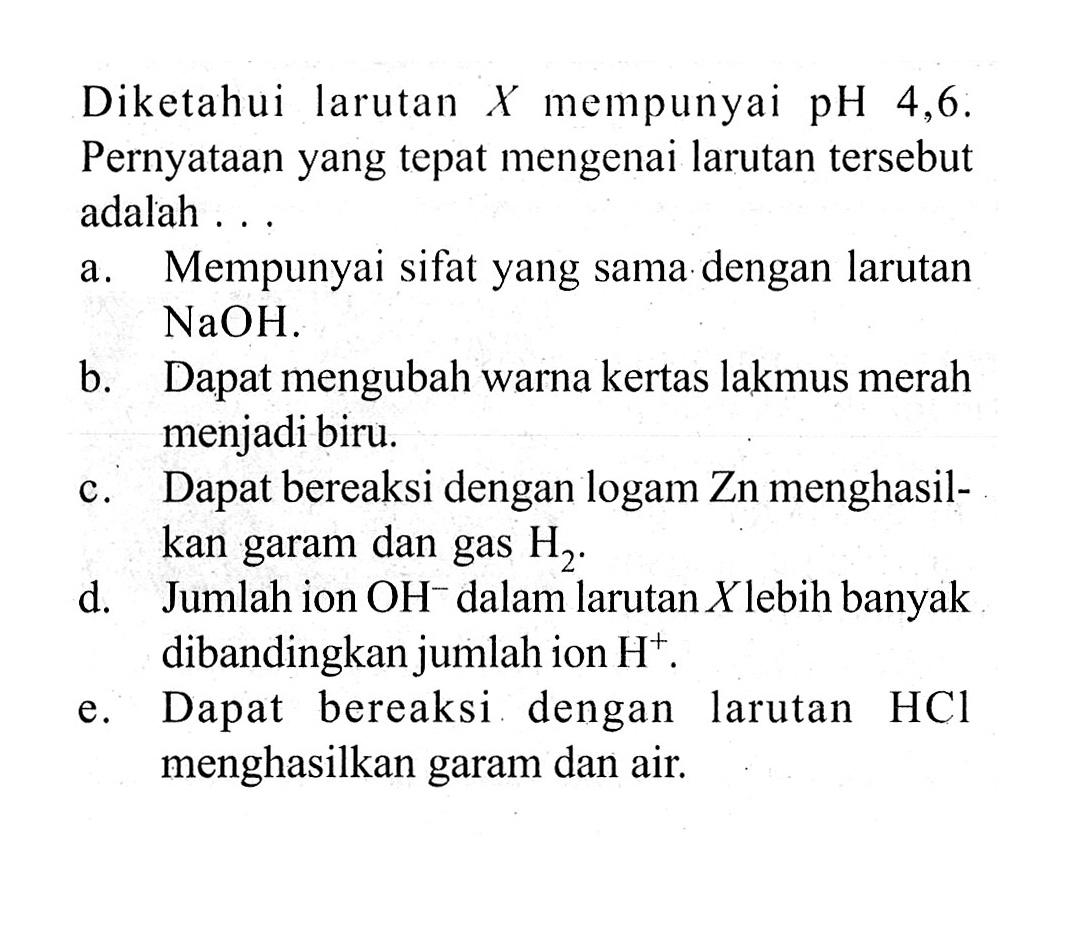 Diketahui larutan X mempunyai pH 4,6. Pernyataan yang tepat mengenai larutan tersebut adalah ...a. Mempunyai sifat yang sama dengan larutan NaOH.b. Dapat mengubah warna kertas lakmus merah menjadi biru.c. Dapat bereaksi dengan logam Zn menghasilkan garam dan gas H2.d. Jumlah ion OH^- dalam larutan X lebih banyak dibandingkan jumlah ion H^+.e. Dapat bereaksi dengan larutan HCl menghasilkan garam dan air.