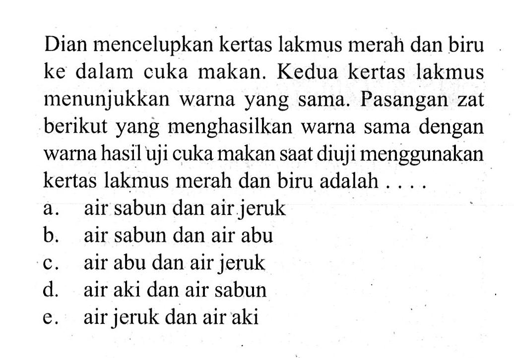 Dian mencelupkan kertas lakmus merah dan biru ke dalam cuka makan. Kedua kertas lakmus menunjukkan warna yang sama. Pasangan zat berikut yang menghasilkan warna sama dengan warna hasil uji cuka makan saat diuji menggunakan kertas lakmus merah dan biru adalah .... a. air sabun dan air jeruk b. air sabun dan air abu c. air abu dan air jeruk d. air aki dan air sabun e. air jeruk dan air aki