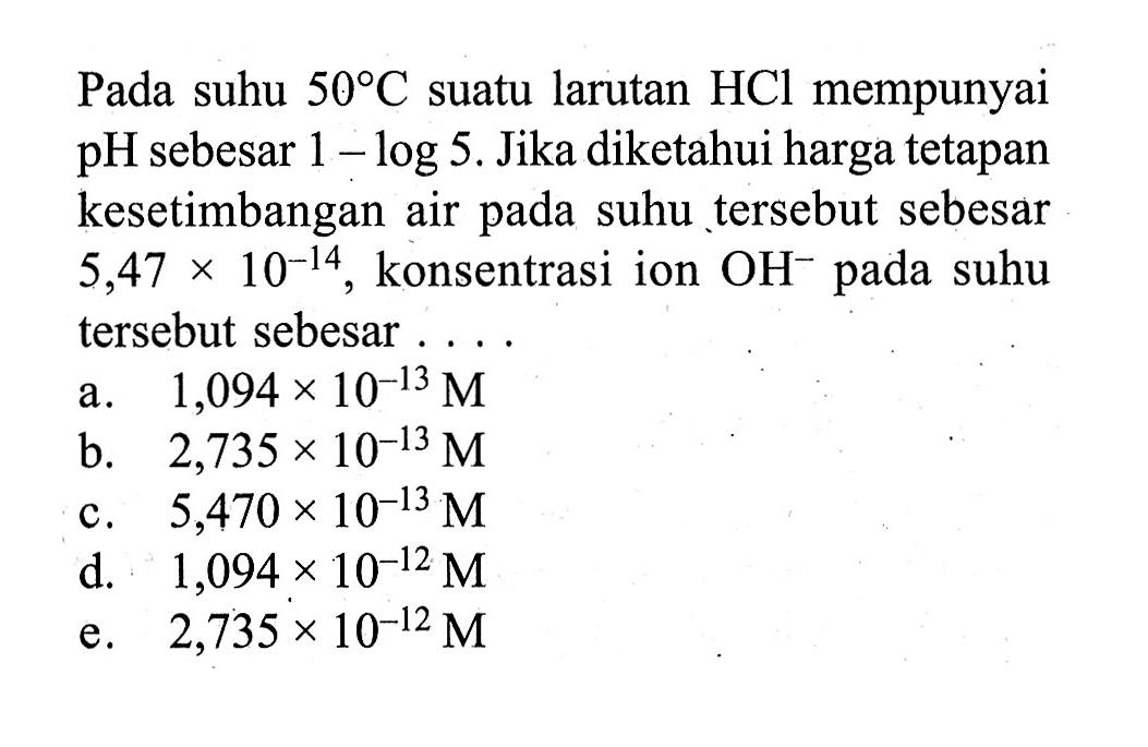 Pada suhu 50 C suatu larutan HCl mempunyai pH sebesar 1-log 5. Jika diketahui harga tetapan kesetimbangan air pada suhu tersebut sebesar 5,47x10^-14, konsentrasi ion OH^- pada suhu tersebut sebesar....