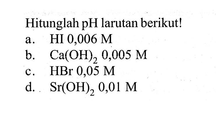 Hitunglah pH larutan berikut!a. HI 0,006 Mb. Ca(OH)2 0,005 Mc. HBr 0,05 Md.  Sr(OH)2 0,01 M 
