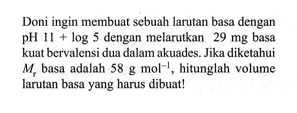 Doni ingin membuat sebuah larutan basa dengan pH  11+log 5  dengan melarutkan  29 mg  basa kuat bervalensi dua dalam akuades. Jika diketahui  Mr  basa adalah  58 g mol^-1 , hitunglah volume larutan basa yang harus dibuat!