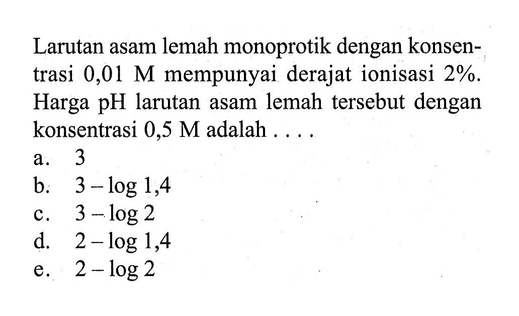 Larutan asam lemah monoprotik dengan konsentrasi  0,01 M  mempunyai derajat ionisasi  2% . Harga  pH  larutan asam lemah tersebut dengan konsentrasi  0,5 M  adalah ....