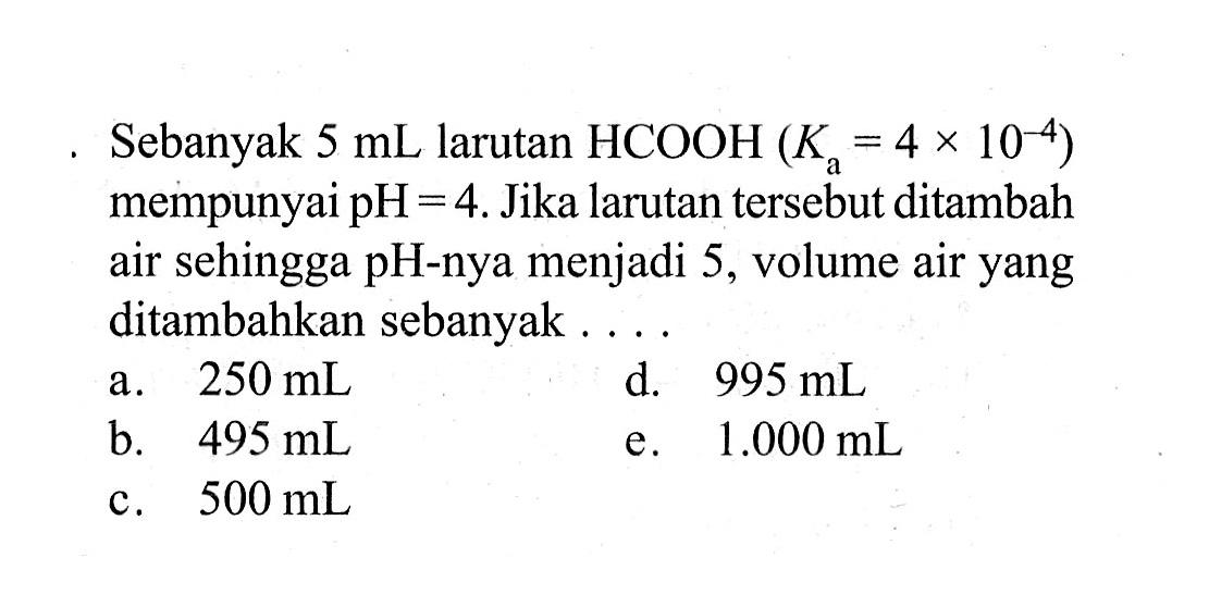 Sebanyak  5 mL  larutan  HCOOH (Ka=4x10^(-4))  mempunyai  pH=4. Jika larutan tersebut ditambah air sehingga pH-nya menjadi 5, volume air yang ditambahkan sebanyak ....