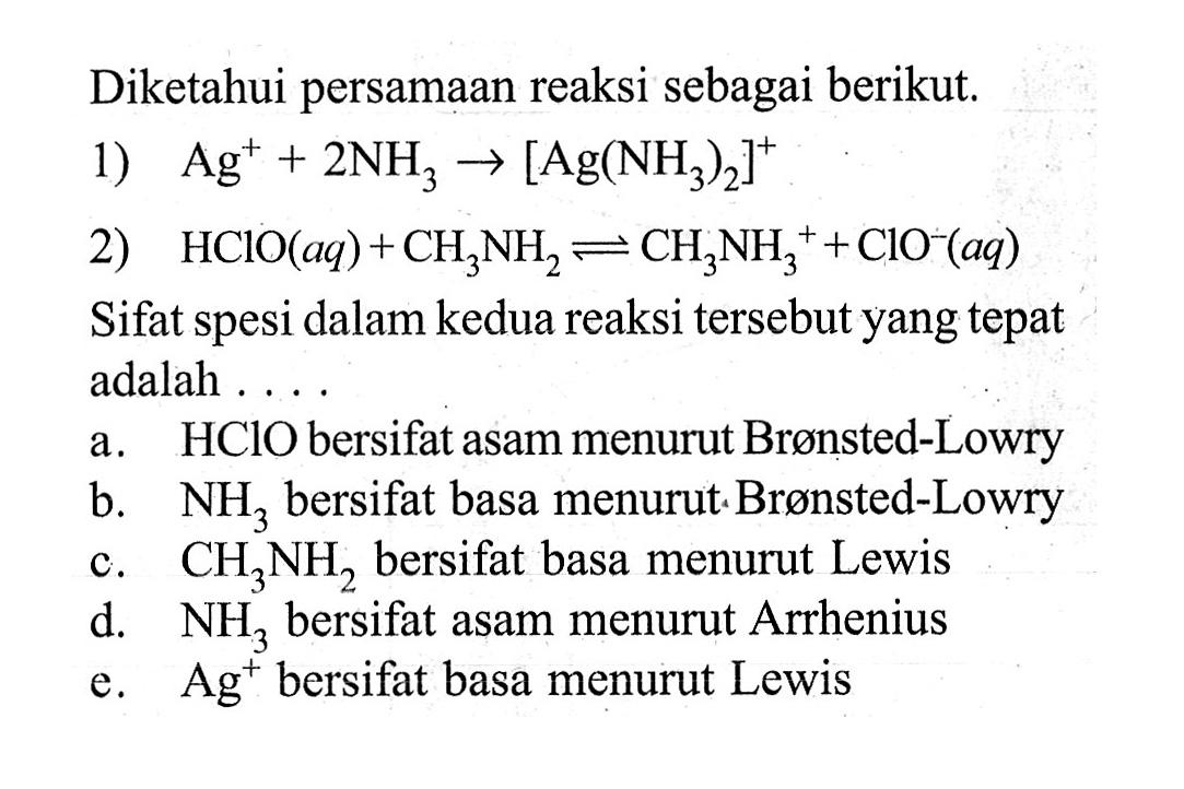 Diketahui persamaan reaksi sebagai berikut. 1) Ag^+ +2NH3 ->[Ag(NH3)2]^+ 2) HClO(aq)+CH3NH2 <=> CH3NH3^+ +ClO^-(aq) Sifat spesi dalam kedua reaksi tersebut yang tepat adalah ....a. HClO bersifat as  a m  menurut Bronsted-Lowry b.  NH3  bersifat basa menurut Bronsted-Lowry c.  CH3NH2  bersifat basa menurut Lewis d.  NH3  bersifat asam menurut Arrhenius e.  Ag^+ bersifat basa menurut Lewis