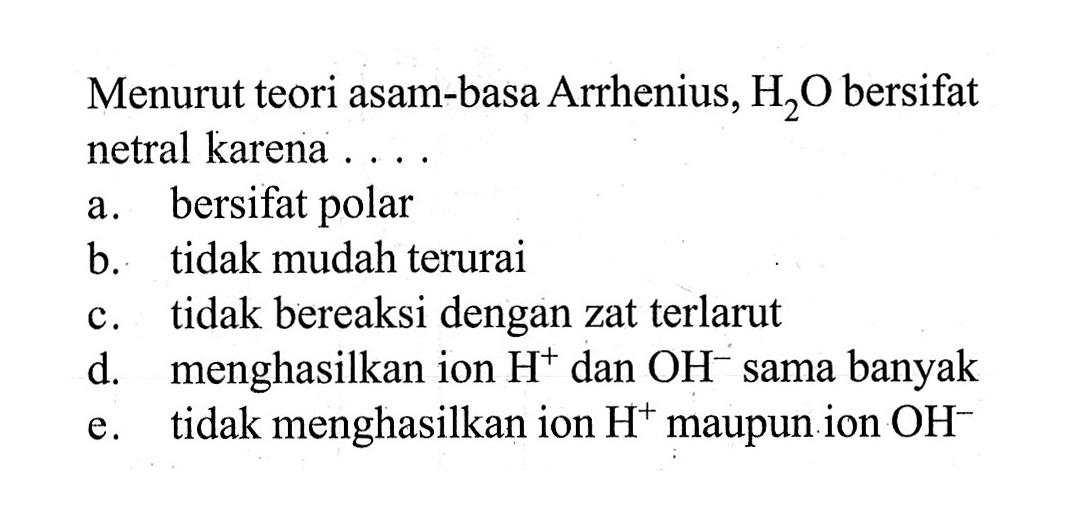 Menurut teori asam-basa Arrhenius, H2O bersifat netral karena ....a. bersifat polarb. tidak mudah teruraic. tidak bereaksi dengan zat terlarutd. menghasilkan ion  H^(+) dan OH^(-) sama banyake. tidak menghasilkan ion H^(+) maupun ion OH^(-) 