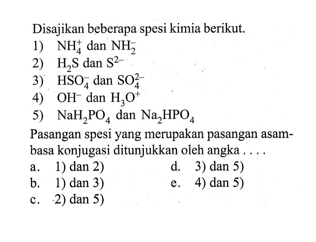 Disajikan beberapa spesi kimia berikut.1)  NH4^+ dan  NH2^- 2)  H2S  dan  S^2- 3)  HSO4^- dan  SO4^2- 4)  OH^- dan  H3O^+ 5)  NaH2PO4  dan  Na2HPO4 Pasangan spesi yang merupakan pasangan asambasa konjugasi ditunjukkan oleh angka ....