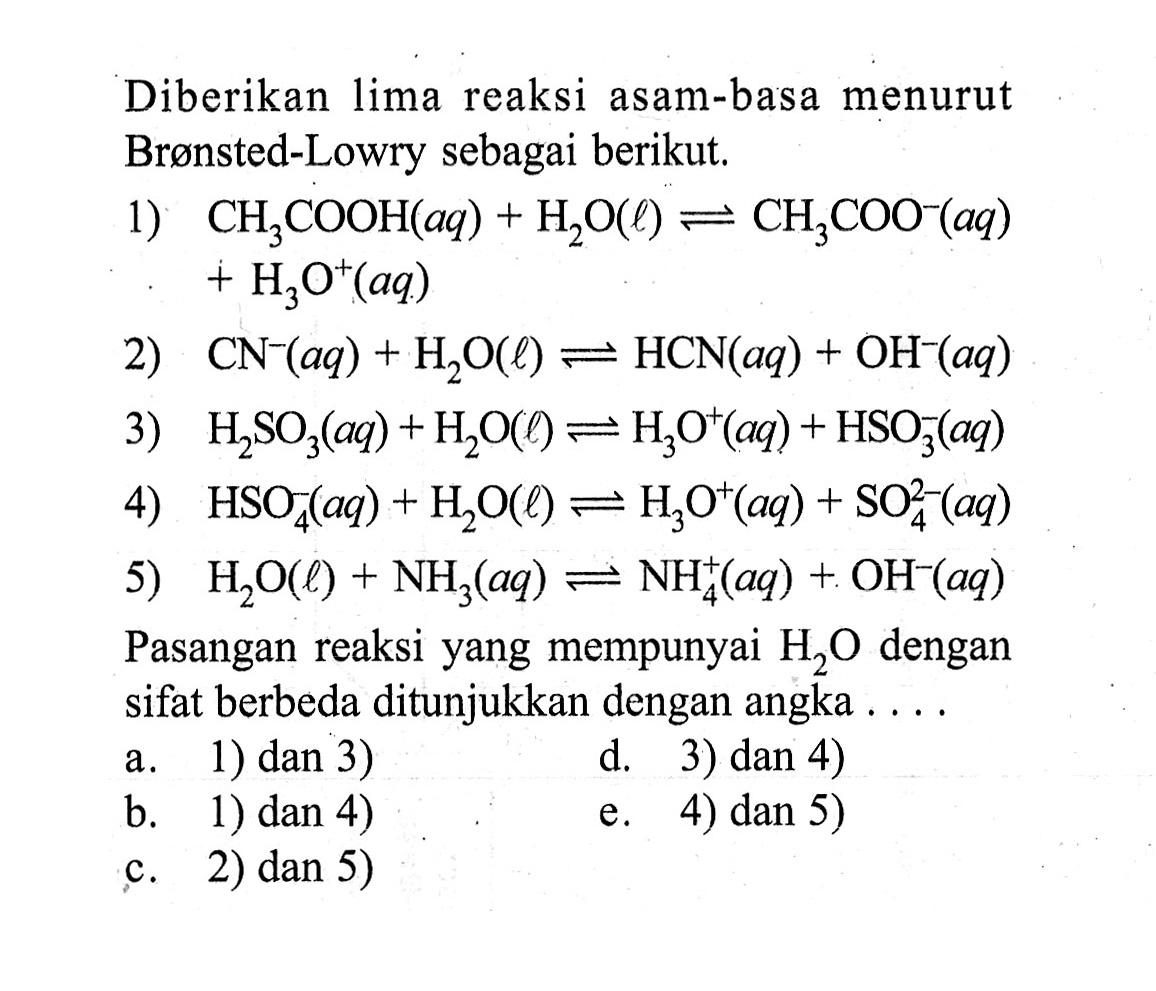 Diberikan lima reaksi asam-basa menurut Brønsted-Lowry sebagai berikut.1) CH3COOH(aq)+H2O(l) <=> CH3COO^-(aq) +H3O^+(aq) 2) CN^-(aq)+H2O(l) <=> HCN(aq)+OH^-(aq) 3) H2SO3(aq)+H2O(l) <=> H3O^+(aq)+HSO3^-(aq) 4) HSO4^-(aq)+H2O(l) <=> H3O^+(aq)+SO4^2-(aq) 5) H2O(l)+NH3(aq) <=> NH4^+(aq)+OH^-(aq) Pasangan reaksi yang mempunyai H2O dengan sifat berbeda ditunjukkan dengan angka....a. 1) dan 3)d. 3) dan 4)b. 1) dan 4)e. 4) dan 5)c. 2) dan 5)