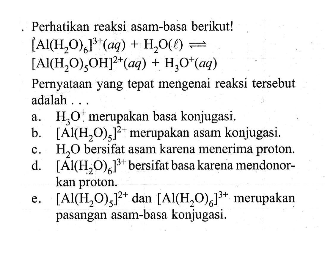 - Perhatikan reaksi asam-basa berikut! [Al(H2O)6]^3+(aq)+H2O(l)<=>[Al(H2O)5OH^2]+(aq)+H3O^+(aq) Pernyataan yang tepat mengenai reaksi tersebut adalah ...