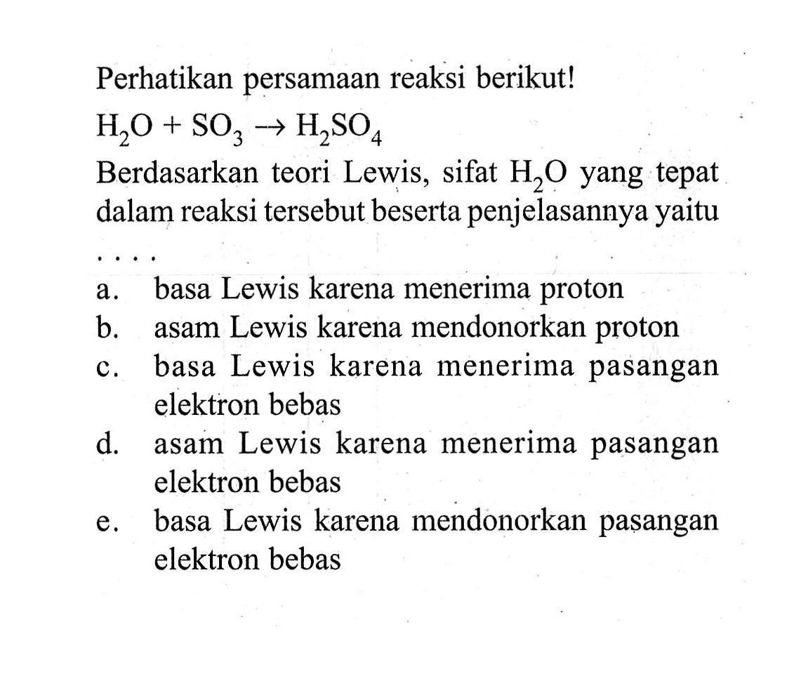 Perhatikan persamaan reaksi berikut! H2O+SO3->H2SO4 Berdasarkan teori Lewis, sifat H2O yang tepat dalam reaksi tersebut beserta penjelasannya yaitu...a. basa Lewis karena menerima protonb. asam Lewis karena mendonorkan protonc. basa Lewis karena menerima pasangan elektron bebasd. asam Lewis karena menerima pasangan elektron bebase. basa Lewis karena mendonorkan pasangan elektron bebas