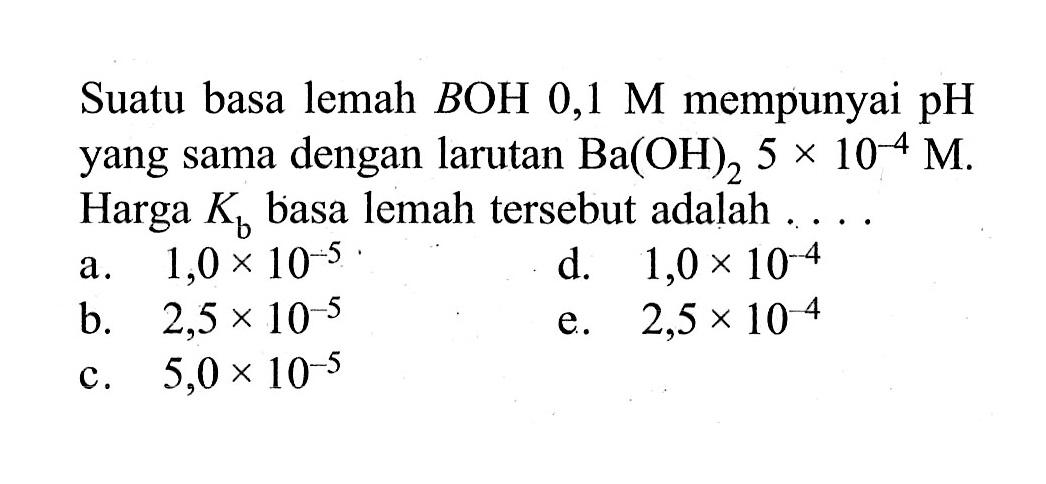 Suatu basa lemah BOH  0,1 M  mempunyai pH yang sama dengan larutan Ba(OH)2 5x10^(-4) M. Harga Kb basa lemah tersebut adalah ....