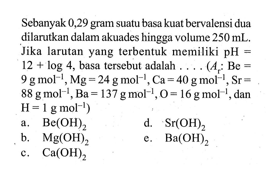 Sebanyak 0,29 gram suatu basa kuat bervalensi dua dilarutkan dalam akuades hingga volume 250 mL. Jika larutan yang terbentuk memiliki pH=12+log 4, basa tersebut adalah .... ( Ar:Be=9 g mol^(-1), Mg=24 g mol^(-1), Ca=40 g mol^(-1), Sr= 88 g mol^(-1), Ba=137 g mol^(-1), O=16 g mol^(-1), dan H=1 g mol^(-1)) a. Be(OH)2 b. Mg(OH)2 c. Ca(OH)2 d. Sr(OH)2 e. Ba(OH)2 