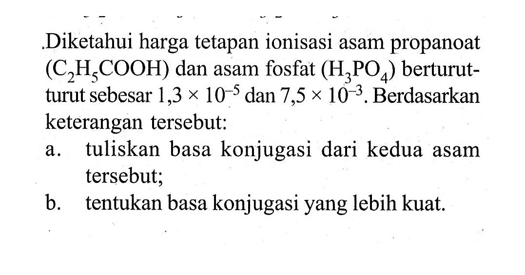 .Diketahui harga tetapan ionisasi asam propanoat  (C2H5COOH)  dan asam fosfat  (H3PO4)  berturutturut sebesar  1,3x10^(-5)  dan  7,5x10^(-3) . Berdasarkan keterangan tersebut:a. tuliskan basa konjugasi dari kedua asam tersebut; b. tentukan basa konjugasi yang lebih kuat. 