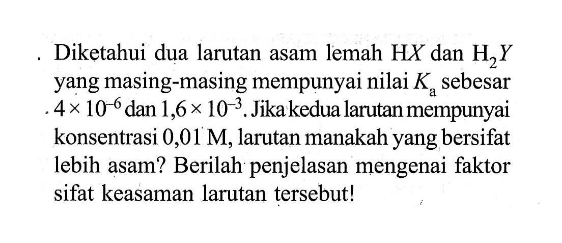 Diketahui dua larutan asam lemah HX dan H2Y yang masing-masing mempunyai nilai Ka sebesar 4 x 10^(-6), dan 1,6 x 10^(-3). Jika kedua larutan mempunyai konsentrasi 0,01 M, larutan manakah yang bersifat lebih asam? Berilah penjelasan mengenai faktor sifat keasaman larutan tersebut!