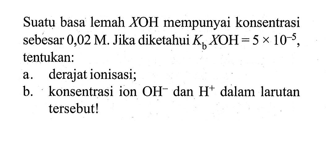 Suatu basa lemah XOH mempunyai konsentrasi sebesar 0,02 M. Jika diketahui Kb XOH = 5 x 10^(-5), tentukan: 
a. derajat ionisasi; 
b. konsentrasi ion OH^- dan H^+ dalam larutan tersebut!