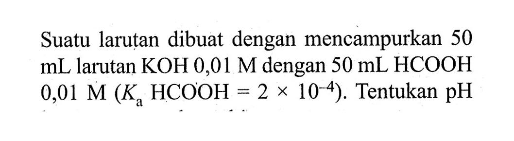 Suatu larutan dibuat dengan mencampurkan 50 mL larutan KOH 0,01 M dengan 50 mL HCOOH 0,01 M (Ka HCOOH = 2 x 10^(-4)). Tentukan pH