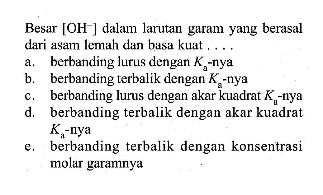 Besar [OH^-] dalam larutan garam yang berasal dari asam lemah dan basa kuat.... a. berbanding lurus dengan Ka -nya
b. berbanding terbalik dengan Ka -nya
c. berbanding lurus dengan akar kuadrat Ka -nya
d. berbanding terbalik dengan akar kuadrat Ka -nya
e. berbanding terbalik dengan konsentrasi molar garamnya
