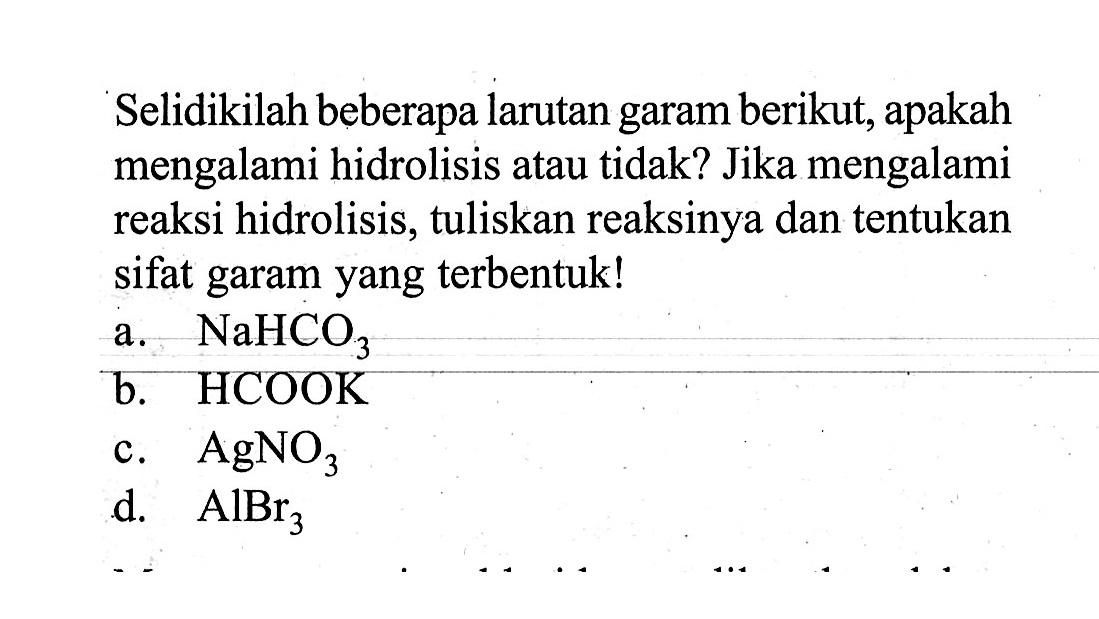 Selidikilah beberapa larutan garam berikut, apakah mengalami hidrolisis atau tidak? Jika mengalami reaksi hidrolisis, tuliskan reaksinya dan tentukan sifat garam yang terbentuk!a.  NaHCO3 b. HCOOKc.  AgNO3 d.  AlBr3 