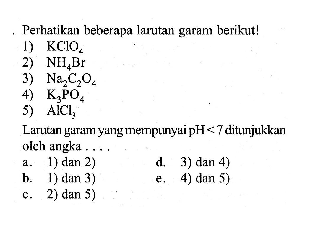 Perhatikan beberapa larutan garam berikut!
1)  KClO4 
2)  NH4 Br 
3)  Na2 C2 O4 
4)  K3 PO4 
5)  AlCl3 
Larutan garam yang mempunyai  pH<7  ditunjukkan oleh angka ....
