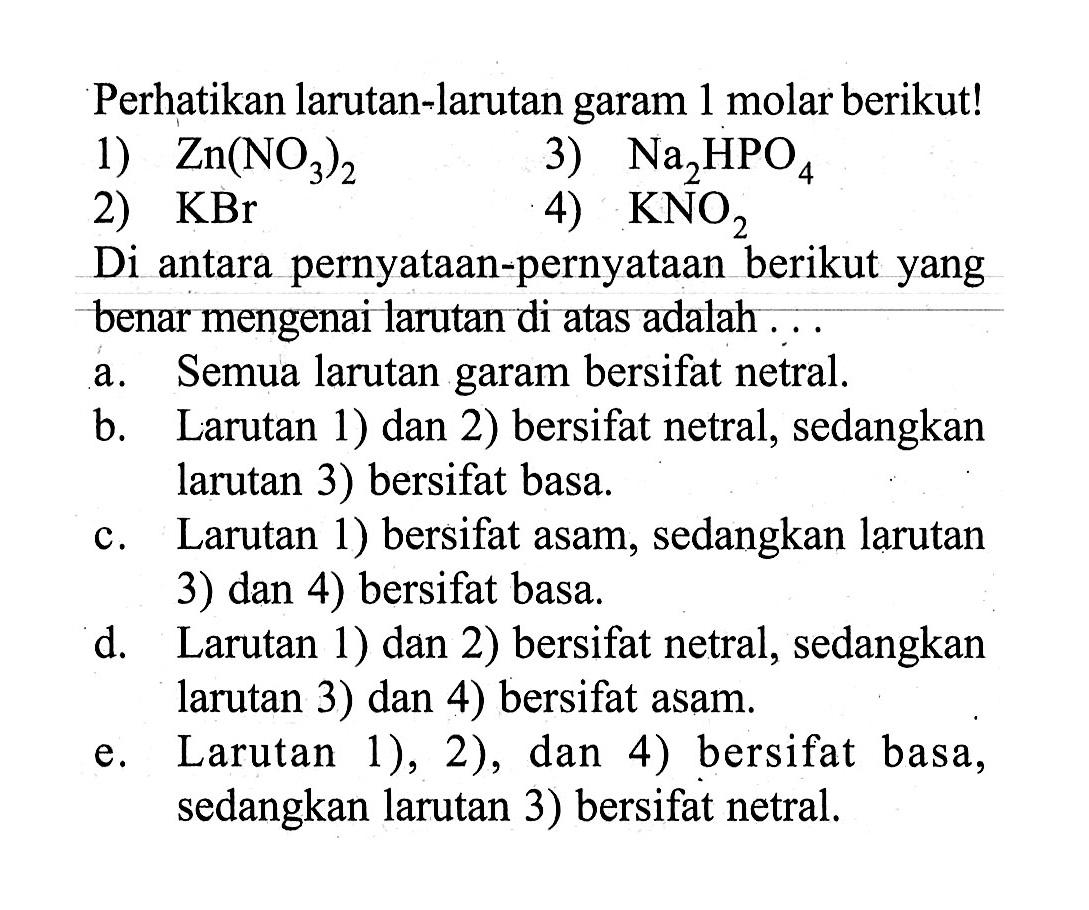 Perhatikan larutan-larutan garam 1 molar berikut!1)  Zn(NO3)2 3)  Na2HPO4 2)  KBr 4)  KNO2 Di antara pernyataan-pernyataan berikut yang benar mengenai larutan di atas adalah ...a. Semua larutan garam bersifat netral.b. Larutan 1) dan 2) bersifat netral, sedangkan larutan 3) bersifat basa.c. Larutan 1) bersifat asam, sedangkan larutan 3) dan 4) bersifat basa.d. Larutan 1) dan 2) bersifat netral, sedangkan larutan 3) dan 4) bersifat asam.e. Larutan 1), 2), dan 4) bersifat basa, sedangkan larutan 3) bersifat netral.