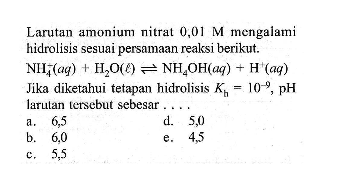 Larutan amonium nitrat  0,01 M  mengalami hidrolisis sesuai persamaan reaksi berikut.
 NH4^+ (aq)+H2O(l) <=> NH4OH(aq)+H^+ (aq) 
Jika diketahui tetapan hidrolisis  Kh=10^(-9), pH  larutan tersebut sebesar....
