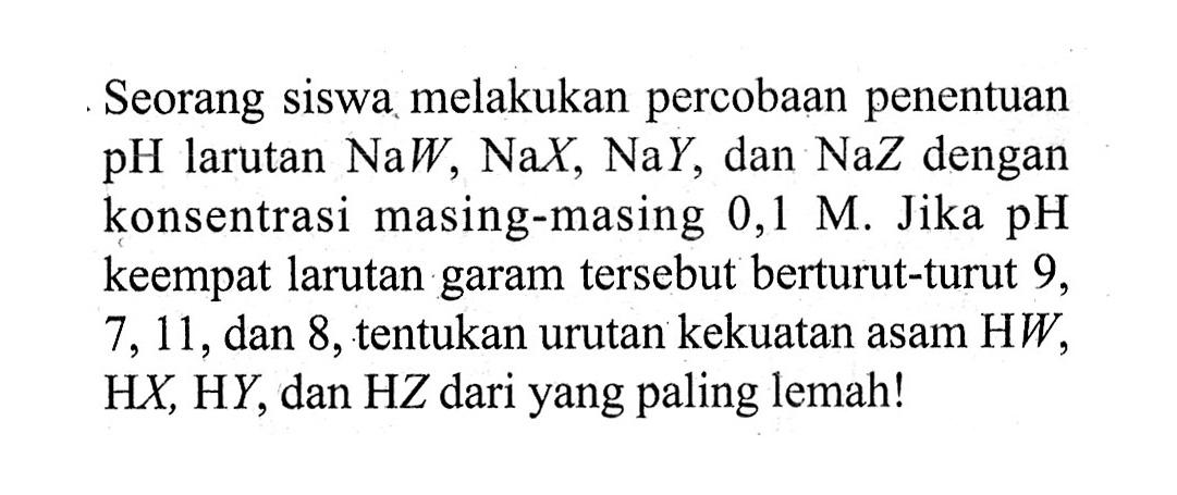 Seorang siswa melakukan percobaan penentuan pH larutan NaW, NaX, NaY, dan NaZ dengan konsentrasi masing-masing 0,1 M. Jika pH keempat larutan garam tersebut berturut-turut 9, 7, 11, dan 8, tentukan urutan kekuatan asam HW, HX, HY, dan HZ dari yang paling lemah! 