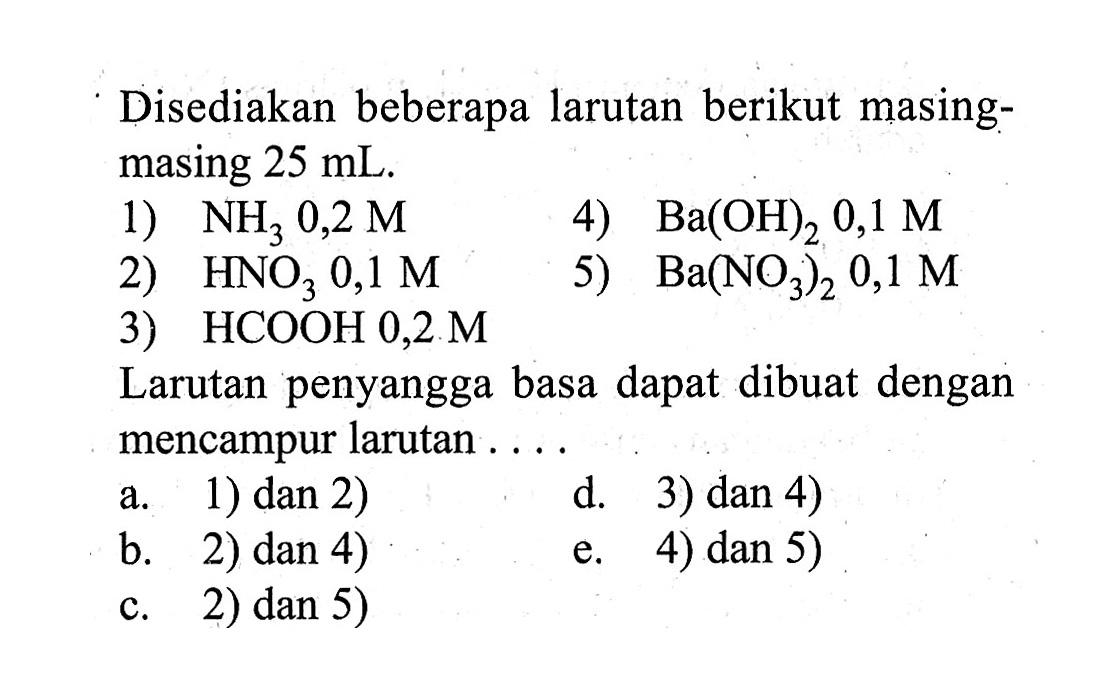 Disediakan beberapa larutan berikut masingmasing 25 mL .1) NH3 0,2M 2) HNO3 0,1M 3) HCOOH 0,2M 4) Ba(OH)2 0,1M 5) Ba(NO3)2, 0,1M Larutan penyangga basa dapat dibuat dengan mencampur larutan ....