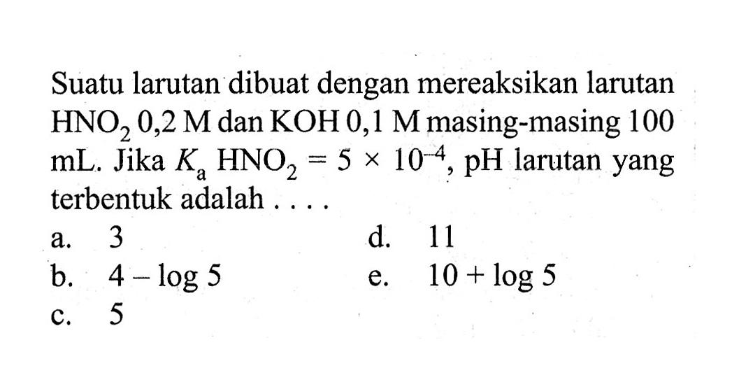 Suatu larutan dibuat dengan mereaksikan larutan HNO2 0,2 M dan KOH 0,1 M masing-masing 100 mL. Jika Ka HNO2=5 x 10^-4, pH larutan yang terbentuk adalah....