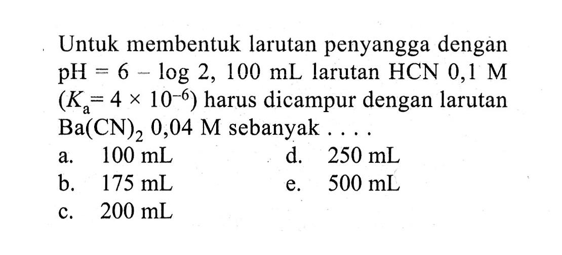 Untuk membentuk larutan penyangga dengan  pH=6-log 2,100 mL  larutan  HCN 0,1 M   (Ka=4 x 10^-6)  harus dicampur dengan larutan  Ba(CN)2 0,04 M  sebanyak ....a.  100 mL d.  250 mL b.  175 mL e.  500 mL c.  200 mL 